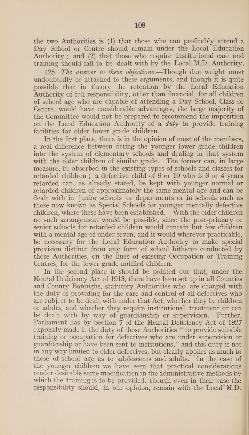 the two Authorities is (1) that those who can profitably attend a Day School or Centre should remain under the Local Education Authority ; and (2) that those who require institutional care and 125. The answer to these objections —Though due weight must undoubtedly be attached to these arguments, and though it is quite possible that in theory the retention by the Local Education Authority of full responsibility, other than financial, for all children of school age who are capable of attending a Day School, Class or Centre, would have considerable advantages, the large majority of the Committee would not be prepared to recommend the imposition on the Local Education Authority of a duty to provide training facilities for older lower grade children. In the first place, there is in the opinion of most of the members, a real difference between fitting the younger lower grade children into the system of elementary schools and dealing in that system with the older children of similar grade. The former can, in large measure, be absorbed in the existing types of schools and classes for retarded children ; a defective child of 9 or 10 who is 3 or 4 years retarded can, as already stated, be kept with younger normal or retarded children of approximately the same mental age and can be dealt with in junior schools or departments or in schools such as those now known as Special Schools for younger mentally defective no such arrangement would be possible, since the post-primary or senior schools for retarded children would contain but few children with a mental age of under seven, and it would wherever practicable, be necessary for the Local Education Authority to make special provision distinct from any form of school hitherto conducted by those Authorities, on the lines of existing Occupation or Training Centres, for the lower grade notified children. In the second place it should be pointed out that, under the Mental Deficiency Act of 1913, there have been set up in all Counties and County Boroughs, statutory Authorities who are charged with the duty of providing for the care and control of all defectives who are subject to be dealt with under that Act, whether they be children or adults, and whether they require institutional treatment or can be dealt- with by way of guardianship or supervision. Further, Parliament has by Section 7 of the Mental Deficiency Act of 1927 expressly made it the duty of those Authorities “‘ to provide suitable training or occupation for defectives who are under supervision or guardianship or have been sent to institutions,’ and this duty is not in any way limited to older defectives, but clearly applies as much to render desirable some modification in the administrative methods by which the training is to be provided, though even in their case the responsibility should, in our opinion, remain with the Local” M.D. )