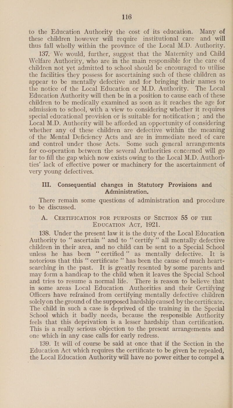 to the Education Authority the cost of its education. Many of these children however will require institutional care and will thus fall wholly within the province of the Local M.D. Authority. 137. We would, further, suggest that the Maternity and Child Welfare Authority, who are in the main responsible for the care of children not yet admitted to school should be encouraged to utilise the facilities they possess for ascertaining such of these children as appear to be mentally defective and for bringing their names to the notice of the Local Education or M.D. Authority. The Local Education Authority will then be in a position to cause each of these children to be medically examined as soon as it reaches the age for admission to school, with a view to considering whether it requires special educational provision or is suitable for notification ; and the Local M.D. Authority will be afforded an opportunity of considering whether any of these children are defective within the meaning of the Mental Deficiency Acts and are in immediate need of care and control under those Acts. Some such general arrangements for co-operation between the several Authorities concerned will go far to fill the gap which now exists owing to the Local M.D. Authori- ties’ lack of effective power or machinery for the ascertainment of very young defectives. III. Consequential changes in Statutory Provisions and Administration. There remain some questions of administration and procedure to be discussed. A. CERTIFICATION FOR PURPOSES OF SECTION 55 OF THE EDUCATION AACT, “1921. 138. Under the present law it is the duty of the Local Education Authority to “ascertain” and to “certify ’’ all mentally defective children in their area, and no child can be sent to a Special School unless he has been “ certified’? as mentally defective. It is notorious that this “ certificate ’’ has been the cause of much heart- searching in the past. It is greatly resented by some parents and may form a handicap to the child when it leaves the Special School and tries to resume a normal life. There is reason to believe that in some areas Local Education Authorities and their Certifying Officers have refrained from certifying mentally defective children solely on the ground of the supposed hardship caused by the certificate. The child in such a case is deprived of the training in the Special School which it badly needs, because the responsible Authority feels that this deprivation is a lesser hardship than certification. This is a really serious objection to the present arrangements and one which in any case calls for early redress. 139. It will of course be said at once that if the Section in the Education Act which requires the certificate to be given be repealed, the Local Education Authority will have no power either to compel a