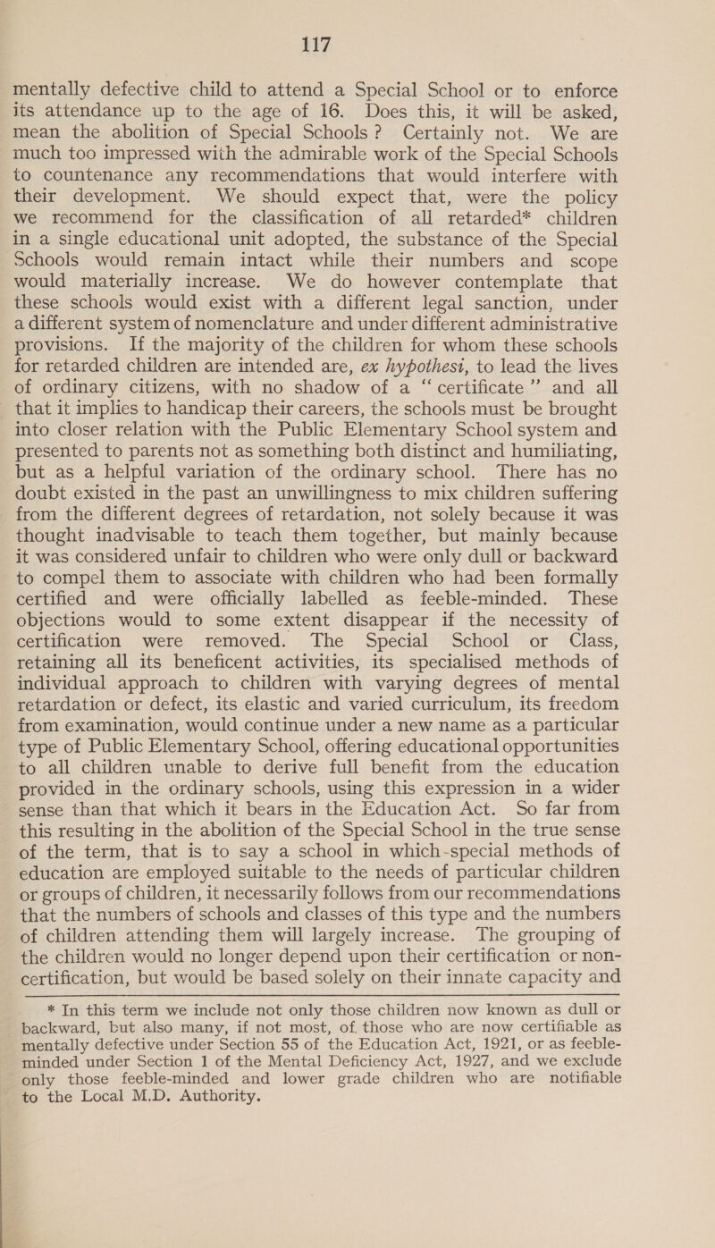 mentally defective child to attend a Special School or to enforce its attendance up to the age of 16. Does this, it will be asked, mean the abolition of Special Schools? Certainly not. We are much too impressed with the admirable work of the Special Schools to countenance any recommendations that would interfere with their development. We should expect that, were the policy we recommend for the classification of all retarded* children in a single educational unit adopted, the substance of the Special schools would remain intact while their numbers and scope would materially increase. We do however contemplate that these schools would exist with a different legal sanction, under a different system of nomenclature and under different administrative provisions. If the majority of the children for whom these schools for retarded children are intended are, ex hypothesi, to lead the lives of ordinary citizens, with no shadow of a “ certificate’”’ and all _ that it implies to handicap their careers, the schools must be brought into closer relation with the Public Elementary School system and presented to parents not as something both distinct and humiliating, but as a helpful variation of the ordinary school. There has no doubt existed in the past an unwillingness to mix children suffering from the different degrees of retardation, not solely because it was thought inadvisable to teach them together, but mainly because it was considered unfair to children who were only dull or backward to compel them to associate with children who had been formally certified and were officially labelled as feeble-minded. These objections would to some extent disappear if the necessity of certification were removed. The Special School or Class, retaining all its beneficent activities, its specialised methods of individual approach to children with varying degrees of mental retardation or defect, its elastic and varied curriculum, its freedom from examination, would continue under a new name as a particular type of Public Elementary School, offering educational opportunities to all children unable to derive full benefit from the education provided in the ordinary schools, using this expression in a wider sense than that which it bears in the Education Act. So far from this resulting in the abolition of the Special School in the true sense of the term, that is to say a school in which-special methods of education are employed suitable to the needs of particular children or groups of children, it necessarily follows from our recommendations that the numbers of schools and classes of this type and the numbers of children attending them will largely increase. The grouping of the children would no longer depend upon their certification or non- certification, but would be based solely on their innate capacity and * In this term we include not only those children now known as dull or backward, but also many, if not most, of. those who are now certifiable as mentally defective under Section 55 of the Education Act, 1921, or as feeble- minded under Section 1 of the Mental Deficiency Act, 1927, and we exclude only those feeble-minded and lower grade children who are notifiable to the Local M.D. Authority.