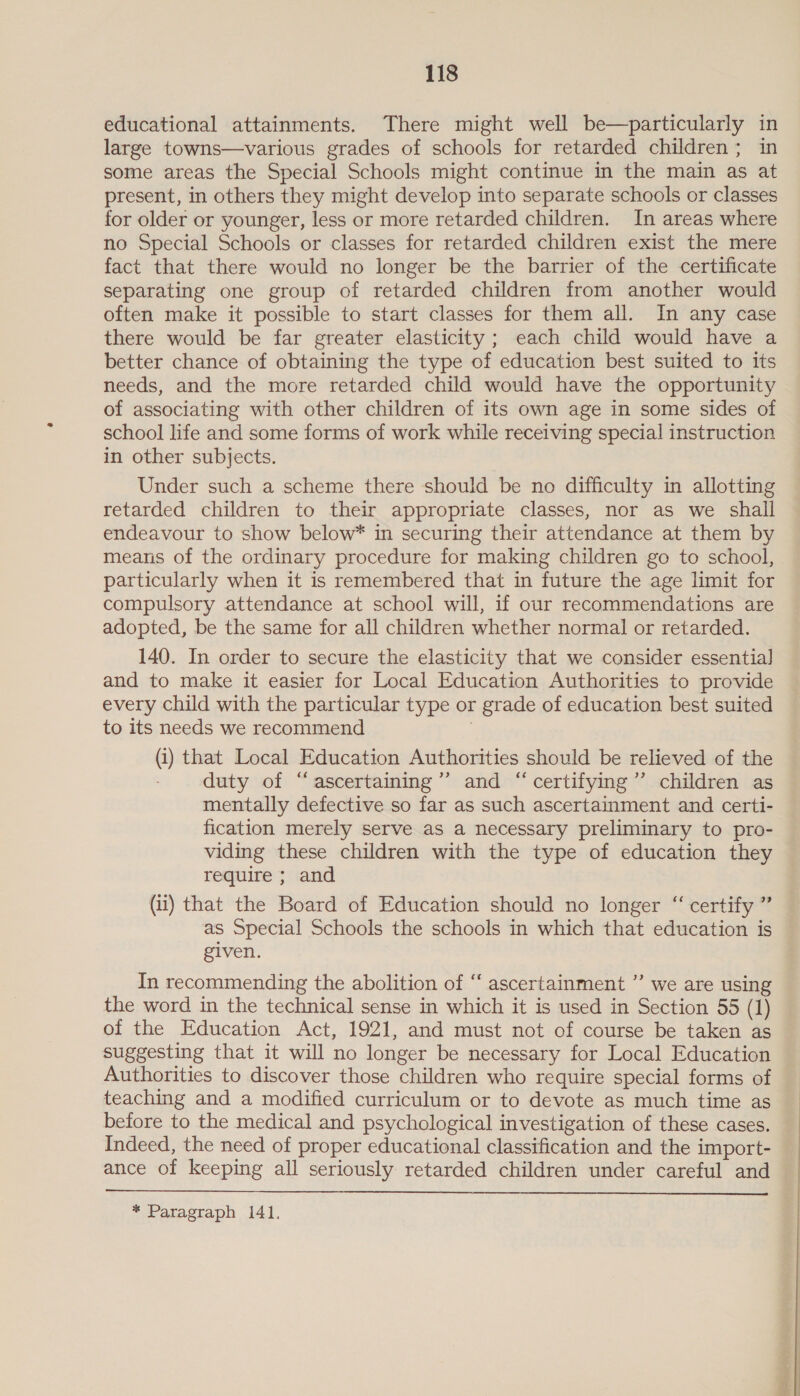 educational attainments. There might well be—particularly in large towns—various grades of schools for retarded children; in some areas the Special Schools might continue in the main as at present, in others they might develop into separate schools or classes for older or younger, less or more retarded children. In areas where no Special Schools or classes for retarded children exist the mere fact that there would no longer be the barrier of the certificate separating one group of retarded children from another would often make it possible to start classes for them all. In any case there would be far greater elasticity ; each child would have a better chance of obtaining the type of education best suited to its needs, and the more retarded child would have the opportunity of associating with other children of its own age in some sides of school life and some forms of work while receiving special instruction in other subjects. Under such a scheme there should be no difficulty in allotting retarded children to their appropriate classes, nor as we shall endeavour to show below* in securing their attendance at them by means of the ordinary procedure for making children go to school, particularly when it is remembered that in future the age limit for compulsory attendance at school will, if our recommendations are adopted, be the same for all children whether normal or retarded. 140. In order to secure the elasticity that we consider essential and to make it easier for Local Education Authorities to provide every child with the particular type or grade of education best suited to its needs we recommend 3 (i) that Local Education Authorities should be relieved of the duty of “ascertaining” and “certifying” children as mentally defective so far as such ascertainment and certi- fication merely serve as a necessary preliminary to pro- viding these children with the type of education they require ; and (ii) that the Board of Education should no longer “ certify ” as Special Schools the schools in which that education is given. In recommending the abolition of ‘‘ ascertainment ”’ we are using the word in the technical sense in which it is used in Section 55 (1) of the Education Act, 1921, and must not of course be taken as suggesting that it will no longer be necessary for Local Education Authorities to discover those children who require special forms of teaching and a modified curriculum or to devote as much time as before to the medical and psychological investigation of these cases. Indeed, the need of proper educational classification and the import- ance of keeping all seriously retarded children under careful and  * Paragraph 141. foe bs .