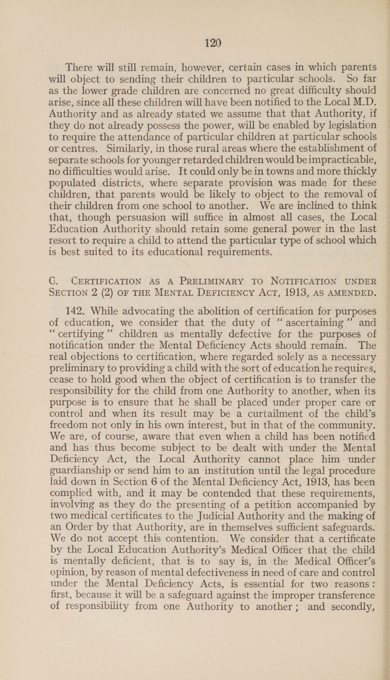 There will still remain, however, certain cases in which parents will object to sending their children to particular schools. So far as the lower grade children are concerned no great difficulty should arise, since all these children will have been notified to the Local M.D. Authority and as already stated we assume that that Authority, if they do not already possess the power, will be enabled by legislation to require the attendance of particular children at particular schools or centres. Similarly, in those rural areas where the establishment of separate schools for younger retarded children would be impracticable, no difficulties would arise. It could only be in towns and more thickly populated districts, where separate provision was made for these children, that parents would be likely to object to the removal of their children from one school to another. We are inclined to think that, though persuasion will suffice in almost all cases, the Local Education Authority should retain some general power in the last resort to require a child to attend the particular type of school which is best suited to its educational requirements. CG. CERTIFICATION AS A PRELIMINARY TO NOTIFICATION UNDER SECTION 2 (2) OF THE MENTAL DEFICIENCY ACT, 1913, AS AMENDED. 142. While advocating the abolition of certification for purposes of education, we consider that the duty of “ ascertaining ’”’ and “ certifying ’’ children as mentally defective for the purposes of notification under the Mental Deficiency Acts should remain. The real objections to certification, where regarded solely as a necessary preliminary to providing a child with the sort of education he requires, cease to hold good when the object of certification is to transfer the responsibility for the child from one Authority to another, when its purpose is to ensure that he shall be placed under proper care or control and when its result may be a curtailment of the child’s freedom not only in his own interest, but in that of the community. We are, of course, aware that even when a child has been notified and has thus become subject to be dealt with under the Mental Deficiency Act, the Local Authority cannot place him under guardianship or send him to an institution until the legal procedure laid down in Section 6 of the Mental Deficiency Act, 1913, has been complied with, and it may be contended that these requirements, involving as they do the presenting of a petition accompanied by two medical certificates to the Judicial Authority and the making of an Order by that Authority, are in themselves sufficient safeguards. We do not accept this contention. We consider that a certificate by the Local Education Authority’s Medical Officer that the child is mentally deficient, that is to say is, in the Medical Officer’s opinion, by reason of mental defectiveness in need of care and control under the Mental Deficiency Acts, is essential for two reasons: first, because it will be a safeguard against the improper transference of responsibility from one Authority to another; and secondly,