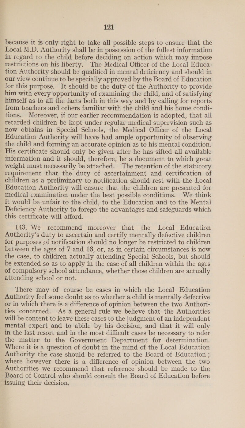 because it is only right to take all possible steps to ensure that the Local M.D. Authority shall be in possession of the fullest information in regard to the child before deciding on action which may impose restrictions on his liberty. The Medical Officer of the Local Educa- tion Authority should be qualified in mental deficiency and should in our view continue to be specially approved by the Board of Education for this purpose. It should be the duty of the Authority to provide him with every opportunity of examining the child, and of satisfying himself as to all the facts both in this way and by calling for reports from teachers and others familiar with the child and his home condi- tions. Moreover, if our earlier recommendation is adopted, that all retarded children be kept under regular medical supervision such as now obtains in Special Schools, the Medical Officer of the Local Education Authority will have had ample opportunity of observing the child and forming an accurate opinion as to his mental condition. His certificate should only be given after he has sifted all available iformation and it should, therefore, be a document to which great weight must necessarily be attached. The retention of the statutory requirement that the duty of ascertainment and certification of children.as a preliminary to notification should rest with the Local Education Authority will ensure that the children are presented for medical examination under the best possible conditions. We think it would be unfair to the child, to the Education and to the Mental Deficiency Authority to forego the advantages and safeguards which this certificate will afford. 143. We recommend moreover that the Local Education Authority’s duty to ascertain and certify mentally defective children for purposes of notification should no longer be restricted to children between the ages of 7 and 16, or, as in certain circumstances is now the case, to children actually attending Special Schools, but should be extended so as to apply in the case of all children within the ages of compulsory school attendance, whether those children are actually attending school or not. There may of course be cases in which the Local Education Authority feel some doubt as to whether a child is mentally defective or in which there is a difference of opinion between the two Authori- ties concerned. As a general rule we believe that the Authorities will be content to leave these cases to the judgment of an independent mental expert and to abide by his decision, and that it will only in the last resort and in the most difficult cases be necessary to refer the matter to the Government Department for determination. Where it is a question of doubt in the mind of the Local Education Authority the case should be referred to the Board of Education ; where however there is a difference of opinion between the two Authorities we recommend that reference should be made to the Board of Control who should consult the Board of Education before issuing their decision.