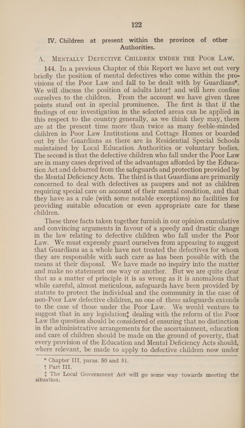 IV. Children at present within the province of other Authorities. A. MENTALLY DEFECTIVE CHILDREN UNDER THE Poor LAW. 144. In a previous Chapter of this Report we have set out very briefly the position of mental defectives who come within the pro- visions of the Poor Law and fall to be dealt with by Guardians*. We will discuss the position of adults later} and will here confine ourselves to the children. From the account we have given three points stand out in special prominence. The first is that if the findings of our investigation in the selected areas can be applied in this respect to the country generally, as we think they may, there children in Poor Law Institutions and Cottage Homes or boarded out by the Guardians as there are in Residential Special Schools maintained by Local Education Authorities or voluntary bodies. The second is that the defective children who fall under the Poor Law are in many cases deprived of the advantages afforded by the Educa- tion Act and debarred from the safeguards and protection provided by the Mental Deficiency Acts. The third is that Guardians are primarily they have as a rule (with some notable exceptions) no facilities for providing suitable education or even appropriate care for these children. These three facts taken together furnish in our opinion cumulative and convincing arguments in favour of a speedy and drastic change Law. We must expressly guard ourselves from appearing to suggest that Guardians as a whole have not treated the defectives for whom they are responsible with such care as has been possible with the means at their disposal. We have made no inquiry into the matter and make no statement one way or another. But we are quite clear that as a matter of principle it is as wrong as it is anomalous that while careful, almost meticulous, safeguards have been provided by q Law the question should be considered of ensuring that no distinction in the administrative arrangements for the ascertainment, education and care of children should be made on the ground of poverty, that every provision of the Education and Mental Deficiency Acts should, where relevant, be made to apply to defective children now under  * Chapter III, paras. 50 and 51. + Part IIT. _ | The Local Government Act will go some way towards meeting the situation. 