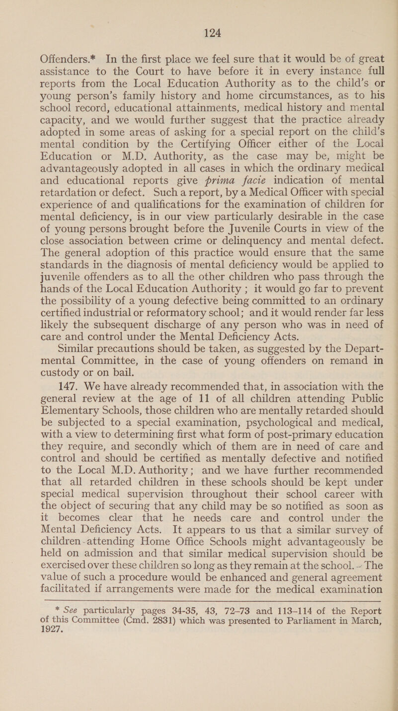 Offenders.* In the first place we feel sure that it would be of great assistance to the Court to have before it in every instance full reports from the Local Education Authority as to the child’s or young person’s family history and home circumstances, as to his school record, educational attainments, medical history and mental capacity, and we would further suggest that the practice already adopted in some areas of asking for a special report on the child’s mental condition by the Certifying Officer either of the Local Education or M.D. Authority, as the case may be, might be advantageously adopted in all cases in which the ordinary medical and educational reports give prima facie indication of mental retardation or defect. Such a report, by a Medical Officer with special experience of and qualifications for the examination of children for mental deficiency, is in our view particularly desirable in the case of young persons brought before the Juvenile Courts in view of the close association between crime or delinquency and mental defect. The general adoption of this practice would ensure that the same standards in the diagnosis of mental deficiency would be applied to juvenile offenders as to all the other children who pass through the hands of the Local Education Authority ; it would go far to prevent the possibility of a young defective being committed to an ordinary certified industrial or reformatory school; and it would render far less likely the subsequent discharge of any person who was in need of care and control under the Mental Deficiency Acts. Similar precautions should be taken, as suggested by the Depart- mental Committee, in the case of young offenders on remand in custody or on bail. 147. We have already recommended that, in association with the general review at the age of 11 of all children attending Public Elementary Schools, those children who are mentally retarded should be subjected to a special examination, psychological and medical, with a view to determining first what form of post-primary education they require, and secondly which of them are in need of care and control and should be certified as mentally defective and notified to the Local M.D. Authority; and we have further recommended that all retarded children in these schools should be kept under special medical supervision throughout their school career with the object of securing that any child may be so notified as soon as it becomes clear that he needs care and control under the Mental Deficiency Acts. It appears to us that a similar survey of children-attending Home Office Schools might advantageously be held on admission and that similar medical supervision should be exercised over these children so long as they remain at the school. ~ The value of such a procedure would be enhanced and general agreement facilitated if arrangements were made for the medical examination  * See particularly pages 34-35, 43, 72-73 and 113-114 of the Report x . Committee (Cmd. 2831) which was presented to Parliament in March,