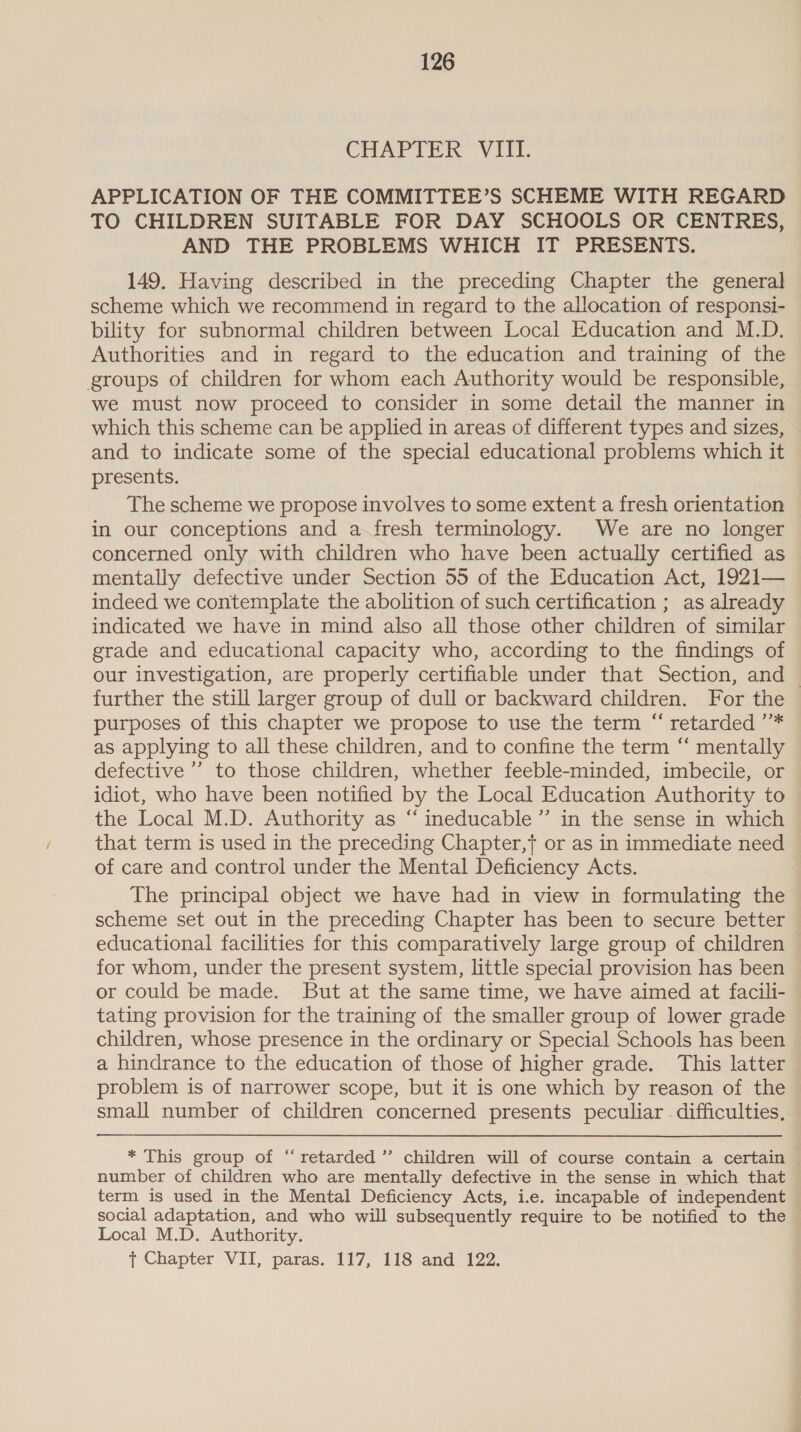 Chariton Vii. APPLICATION OF THE COMMITTEE’S SCHEME WITH REGARD TO CHILDREN SUITABLE FOR DAY SCHOOLS OR CENTRES, AND THE PROBLEMS WHICH IT PRESENTS. 149. Having described in the preceding Chapter the general scheme which we recommend in regard to the allocation of responsi- bility for subnormal children between Local Education and M.D. Authorities and in regard to the education and training of the groups of children for whom each Authority would be responsible, we must now proceed to consider in some detail the manner in which this scheme can be applied in areas of different types and sizes, and to indicate some of the special educational problems which it presents. The scheme we propose involves to some extent a fresh orientation in our conceptions and a fresh terminology. We are no longer concerned only with children who have been actually certified as mentally defective under Section 55 of the Education Act, 1921— indeed we contemplate the abolition of such certification ; as already indicated we have in mind also all those other children of similar grade and educational capacity who, according to the findings of our investigation, are properly certifiable under that Section, and | further the still larger group of dull or backward children. For the purposes of this chapter we propose to use the term “ retarded ’* as applying to all these children, and to confine the term “ mentally defective’ to those children, whether feeble-minded, imbecile, or idiot, who have been notified by the Local Education Authority to the Local M.D. Authority as “ ineducable’”’ in the sense in which that term is used in the preceding Chapter,} or as in immediate need of care and control under the Mental Deficiency Acts. The principal object we have had in view in formulating the scheme set out in the preceding Chapter has been to secure better educational facilities for this comparatively large group of children for whom, under the present system, little special provision has been or could be made. But at the same time, we have aimed at facili- tating provision for the training of the smaller group of lower grade children, whose presence in the ordinary or Special Schools has been a hindrance to the education of those of higher grade. This latter problem is of narrower scope, but it is one which by reason of the small number of children concerned presents peculiar difficulties, * This group of “retarded” children will of course contain a certain number of children who are mentally defective in the sense in which that term is used in the Mental Deficiency Acts, i.e. incapable of independent social adaptation, and who will subsequently require to be notified to the Local M.D. Authority. } Chapter VII, paras. 117, 118 and 122.