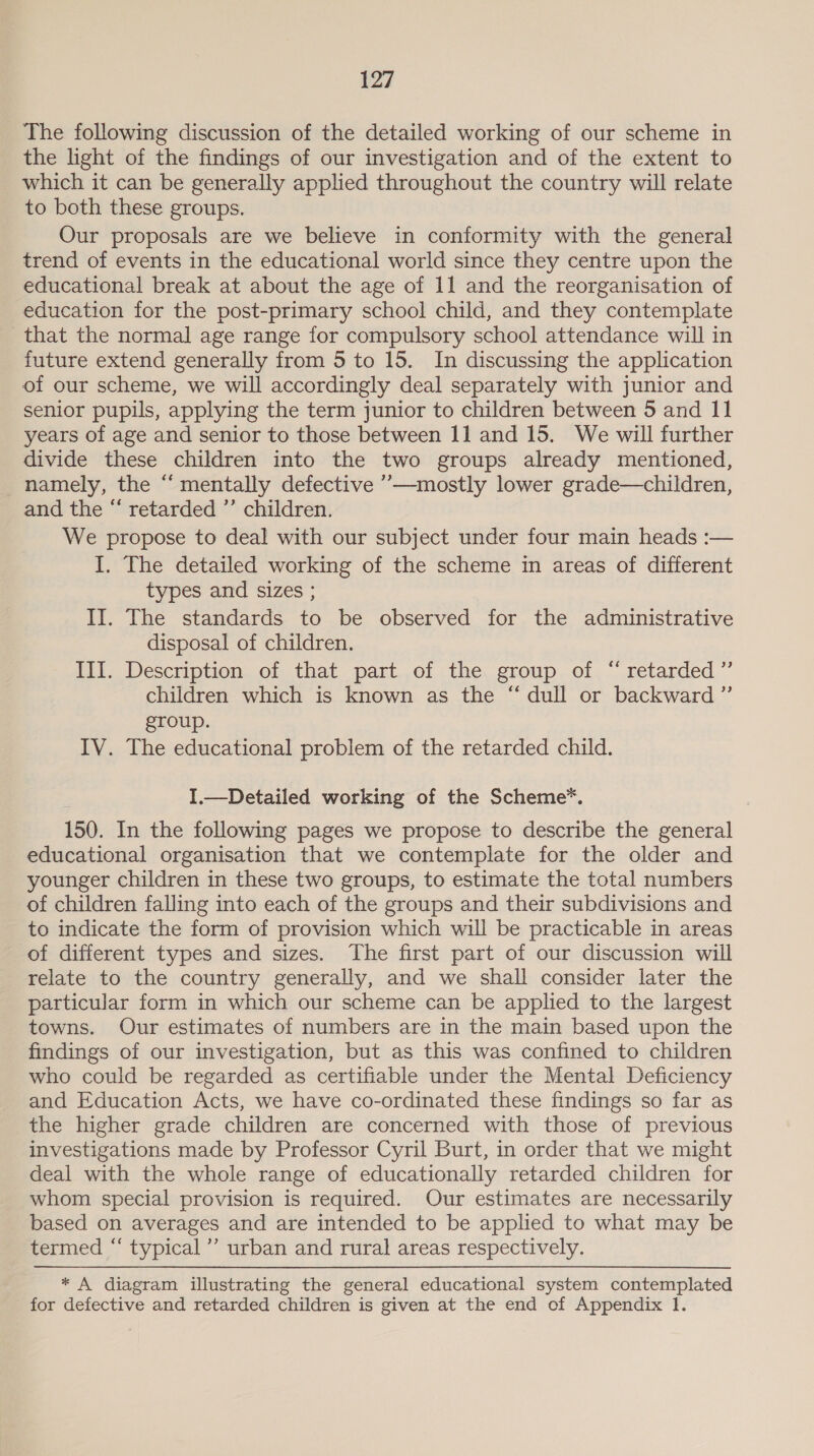 The following discussion of the detailed working of our scheme in the light of the findings of our investigation and of the extent to which it can be generally applied throughout the country will relate to both these groups. Our proposals are we believe in conformity with the general trend of events in the educational world since they centre upon the educational break at about the age of 11 and the reorganisation of education for the post-primary school child, and they contemplate that the normal age range for compulsory school attendance will in future extend generally from 5 to 15. In discussing the application of our scheme, we will accordingly deal separately with junior and senior pupils, applying the term junior to children between 5 and 11 years of age and senior to those between 1] and 15. We will further divide these children into the two groups already mentioned, namely, the “ mentally defective ’’—mostly lower grade—children, and the “ retarded ”’ children. We propose to deal with our subject under four main heads :— I. The detailed working of the scheme im areas of different types and sizes ; II. The standards to be observed for the administrative disposal of children. III. Description of that part of the group of “retarded” children which is known as the “ dull or backward ”’ group. IV. The educational problem of the retarded child. I.—Detailed working of the Scheme. 150. In the following pages we propose to describe the general educational organisation that we contemplate for the older and younger children in these two groups, to estimate the total numbers of children falling into each of the groups and their subdivisions and to indicate the form of provision which will be practicable in areas of different types and sizes. The first part of our discussion will relate to the country generally, and we shall consider later the particular form in which our scheme can be applied to the largest towns. Our estimates of numbers are in the main based upon the findings of our investigation, but as this was confined to children who could be regarded as certifiable under the Mental Deficiency and Education Acts, we have co-ordinated these findings so far as the higher grade children are concerned with those of previous investigations made by Professor Cyril Burt, in order that we might deal with the whole range of educationally retarded children for whom special provision is required. Our estimates are necessarily based on averages and are intended to be applied to what may be termed “ typical’ urban and rural areas respectively. * A diagram illustrating the general educational system contemplated for defective and retarded children is given at the end of Appendix 1.