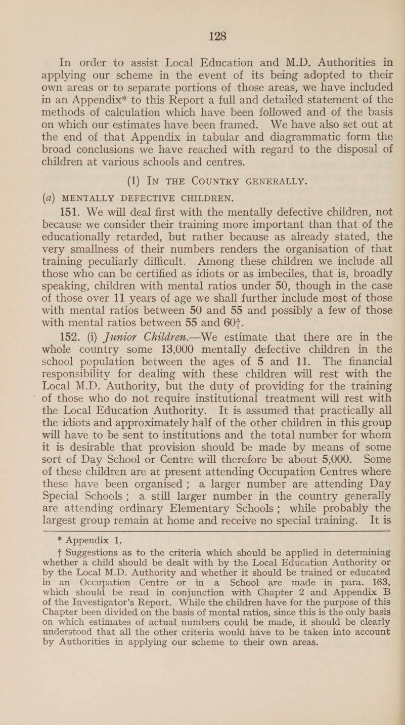 In order to assist Local Education and M.D, Authorities in applying our scheme in the event of its being adopted to their own areas or to separate portions of those areas, we have included in an Appendix* to this Report a full and detailed statement of the methods of calculation which have been followed and of the basis on which our estimates have been framed. We have also set out at the end of that Appendix in tabular and diagrammatic form the broad conclusions we have reached with regard to the disposal of children at various schools and centres. (1) IN THE COUNTRY GENERALLY. (2) MENTALLY DEFECTIVE CHILDREN. 151. We will deal first with the mentally defective children, not because we consider their training more important than that of the educationally retarded, but rather because as already stated, the very smallness of their numbers renders the organisation of that training peculiarly difficult. Among these children we include all those who can be certified as idiots or as imbeciles, that is, broadly speaking, children with mental ratios under 50, though in the case of those over 11 years of age we shall further include most of those with mental ratios between 50 and 55 and possibly a few of those with mental ratios between 55 and 60f. 152. (i) Junior Children—We estimate that there are in the whole country some 13,000 mentally defective children in the school population between the ages of 5 and 11. The financial responsibility for dealing with these children will rest with the Local M.D. Authority, but the duty of providing for the training of those who do not require institutional treatment will rest with the Local Education Authority. It is assumed that practically all the idiots and approximately half of the other children in this group will have to be sent to institutions and the total number for whom it is desirable that provision should be made by means of some sort of Day School or Centre will therefore be about 5,000. Some of these children are at present attending Occupation Centres where these have been organised ; a larger number are attending Day Special Schools; a still larger number in the country generally are attending ordinary Elementary Schools; while probably the largest group remain at home and receive no special training. It is * Appendix: 1. + Suggestions as to the criteria which should be applied in determining whether a child should be dealt with by the Local Education Authority or by the Local M.D. Authority and whether it should be trained or educated in an Occupation Centre or in a School are made in para. 163, which should be read in conjunction with Chapter 2 and Appendix B of the Investigator’s Report. While the children have for the purpose of this Chapter been divided on the basis of mental ratios, since this is the only basis on which estimates of actual numbers could be made, it should be clearly understood that all the other criteria would have to be taken into account by Authorities in applying our scheme to their own areas.