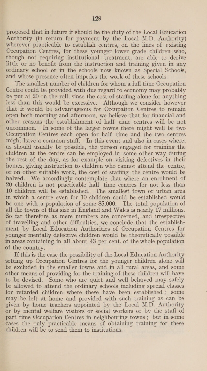 proposed that in future it should be the duty of the Local Education Authority (in return for payment by the Local M.D. Authority) wherever practicable to establish centres, on the lines of existing Occupation Centres, for these younger lower grade children who, though not requiring institutional treatment, are able to derive little or no benefit from the instruction and training given in any ordinary school or in the schools now known as Special Schook, and whose presence often impedes the work of these schools. The smallest number of children for whom a full time Occupation Centre could be provided with due regard to economy may probably be put at 20 on the roll, since the cost of staffing alone for anything less than this would be excessive. Although we consider however that it would be advantageous for Occupation Centres to remain open both morning and afternoon, we believe that for financial and other reasons the establishment of half time centres will be not uncommon. In some of the larger towns there might well be two Occupation Centres each open for half time and the two centres might have a common staff. In this event and also in cases where, as should usually be possible, the person engaged for training the children at the centre can be employed in some other way during the rest of the day, as for example on visiting defectives in their homes, giving instruction to children who cannot attend the centre, or on other suitable work, the cost of staffing the centre would be halved. We accordingly contemplate that where an enrolment of 20 children is not practicable half time centres for not less than 10 children will be established. The smallest town or urban area in which a centre even for 10 children could be established would be one with a population of some 85,000. The total population of all the towns of this size in England and Wales is nearly 17 millions. So far therefore as mere numbers are concerned, and irrespective of travelling and other difficulties, we conclude that the establish- ment by Local Education Authorities of Occupation Centres for younger mentally defective children would be theoretically possible in areas containing in all about 43 per cent. of the whole population of the country. If this is the case the possibility of the Local Education Authority setting up Occupation Centres for the younger children alone will be excluded in the smaller towns and in all rural areas, and some other means of providing for the training of these children will have to be devised. Some who are quiet and well behaved may safely be allowed to attend the ordinary schools including special classes for retarded children where these have been established ; some may be left at home and provided with such training as can be given by home teachers appointed by the Local M.D. Authority or by mental welfare visitors or social workers or by the staff of part time Occupation Centres in neighbouring towns ; but in some cases the only practicable means of obtaining training for these _ children will be to send them to institutions.