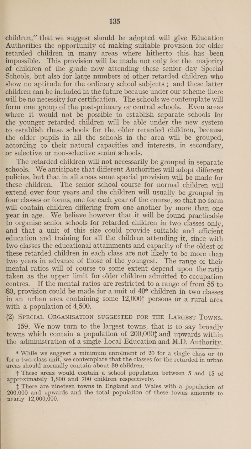 children,” that we suggest should be adopted will give Education Authorities the opportunity of making suitable provision for older retarded children in many areas where hitherto this. has been impossible. This provision will be made not only for the majority of children of the grade now attending these senior day Special Schools, but also for large numbers of other retarded children who show no aptitude for the ordinary school subjects ; and these latter children can be included in the future because under our scheme there will be no necessity for certification. The schools we contemplate will form one group of the post-primary or central schools. Even areas where it would not be possible to establish separate schools for the younger retarded children will be able under the new system to establish these schools for the older retarded children, because the older pupils in all the schools in the area will be grouped, according to their natural capacities and interests, in secondary, or selective or non-selective senior schools. The retarded children will not necessarily be grouped in separate schools. We anticipate that different Authorities will adopt different policies, but that in all areas some special provision will be made for these children. The senior school course for normal children will extend over four years and the children will usually be grouped in four classes or forms, one for each year of the course, so that no form will contain children differing from one another by more than one year in age. We believe however that it will be found practicable to organise senior schools for retarded children in two classes only, and that a unit of this size could provide suitable and efficient education and training for all the children attending it, since with two classes the educational attainments and capacity of the oldest of these retarded children in each class are not likely to be more than two years in advance of those of the youngest. The range of their mental ratios will of course to some extent depend upon the ratio taken as the upper limit for older children admitted to occupation centres. If the mental ratios are restricted to a range of from 55 to 80, provision could be made for a unit of 40* children in two classes in an urban area containing some 12,000+ persons or a rural area _ with a population of 4,500. (2) SPECIAL ORGANISATION SUGGESTED FOR THE LARGEST Towns. 159. We now turn to the largest towns, that is to say broadly towns which contain a population of 200,000{ and upwards within the administration of a single Local Education and M.D. Authority. * While we suggest a minimum enrolment of 20 for a single class or 40 for a two-class unit, we contemplate that the classes for the retarded in urban areas should normally contain about 30 children. + These areas would contain a school population between 5 and 15 of approximately 1,800 and 700 children respectively. _ | There are nineteen towns in England and Wales with a population of 200,000 and upwards and the total population of these towns amounts to nearly 12,000,000.