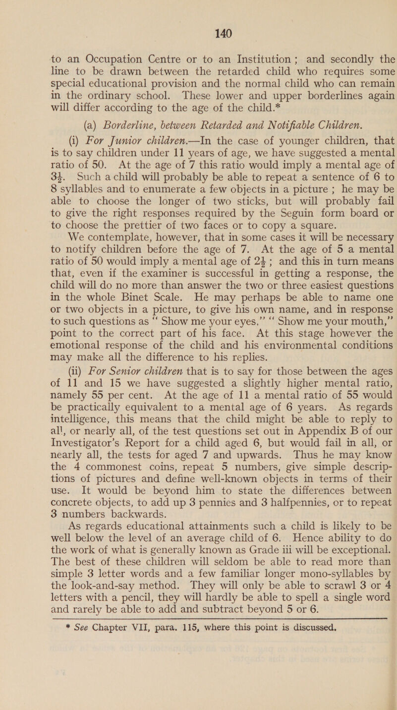 to an Occupation Centre or to an Institution; and secondly the line to be drawn between the retarded child who requires some special educational provision and the normal child who can remain in the ordinary school. These lower and upper borderlines again will differ according to the age of the child.* (a) Borderline, between Retarded and Notifiable Children. (i) For Junior children.—In the case of younger children, that is to say children under 11 years of age, we have suggested a mental ratio of 50. At the age of 7 this ratio would imply a mental age of 34. Such achild will probably be able to repeat a sentence of 6 to 8 syllables and to enumerate a few objects in a picture ; he may be able to choose the longer of two sticks, but will probably fail to give the right responses required by the Seguin form board or to choose the prettier of two faces or to copy a square. We contemplate, however, that in some cases it will be necessary to notify children before the age of 7. At the age of 5 a mental ratio of 50 would imply a mental age of 24; and this in turn means that, even if the examiner is successful in getting a response, the child will do no more than answer the two or three easiest questions in the whole Binet Scale. He may perhaps be able to name one or two objects in a picture, to give his own name, and in response to such questions as “‘ Show me your eyes,” ““ Show me your mouth,” point to the correct part of his face. At this stage however the emotional response of the child and his environmental conditions may make all the difference to his replies. (ii) For Sentor children that is to say for those between the ages of 11 and 15 we have suggested a slightly higher mental ratio, namely 55 per cent. At the age of 11 a mental ratio of 55 would be practically equivalent to a mental age of 6 years. As regards intelligence, this means that the child might be able to reply to all, or nearly all, of the test questions set out in Appendix B of our Investigator’s Report for a child aged 6, but would fail in all, or nearly all, the tests for aged 7 and upwards. Thus he may know the 4 commonest coins, repeat 5 numbers, give simple descrip- tions of pictures and define well-known objects in terms of their use. It would be beyond him to state the differences between concrete objects, to add up 3 pennies and 3 halfpennies, or to repeat 3 numbers backwards. As regards educational attainments such a child is likely to be well below the level of an average child of 6. Hence ability to do the work of what is generally known as Grade iii will be exceptional. The best of these children will seldom be able to read more than simple 3 letter words and a few familiar longer mono-syllables by the look-and-say method. They will only be able to scrawl 3 or 4 letters with a pencil, they will hardly be able to spell a single word and rarely be able to add and subtract beyond 5 or 6. * See Chapter VII, para. 115, where this point is discussed.