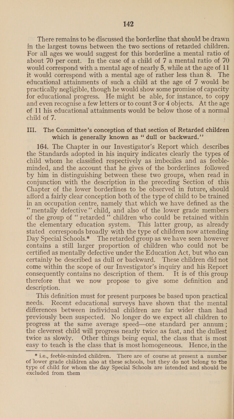 There remains to be discussed the borderline that should be drawn in the largest towns between the two sections of retarded children. For all ages we would suggest for this borderline a mental ratio of about 70 per cent. In the case of a child of 7 a mental ratio of 70 would correspond with a mental age of nearly 5, while at the age of 11 it would correspond with a mental age of rather less than 8. The educational attainments of such a child at the age of 7 would be practically negligible, though he would show some promise of capacity for educational progress. He might be able, for instance, to copy and even recognise a few letters or to count 3 or 4 objects. At the age of 11 his educational attainments would be below those of a normal child of 7. III. The Committee’s conception of that section of Retarded children which is generally known as “ dull or backward.’’ 164. The Chapter in our Investigator’s Report which describes the Standards adopted in his inquiry indicates clearly the types of child whom he classified respectively as imbeciles and as feeble- minded, and the account that he gives of the borderlines followed by him in distinguishing between these two groups, when read in conjunction with the description in the preceding Section of this Chapter of the lower borderlines to be observed in future, should afford a fairly clear conception both of the type of child to be trained in an occupation centre, namely that which we have defined as the “mentally defective’’ child, and also of the lower grade members | of the group of “ retarded ”’ children who could be retained within the elementary education system. This latter group, as already stated corresponds broadly with the type of children now attending — Day Special Schools.* The retarded group as we have seen however contains a still larger proportion of children who could not be certified as mentally defective under the Education Act, but who can certainly be described as dull or backward. These children did not come within the scope of our Investigator’s inquiry and his Report consequently contains no description of them. It is of this group therefore that we now propose to give some definition and description. This definition must for present purposes be based upon practical needs. Recent educational surveys have shown that the mental differences between individual children are far wider than had previously been suspected. No longer do we expect all children to progress at the same average speed—one standard per annum; the cleverest child will progress nearly twice as fast, and the dullest twice as slowly. Other things being equal, the class that is most easy to teach is the class that is most homogeneous. Hence, in the * i.e., feeble-minded children. There are of course at present a number of lower grade children also at these schools, but they do not belong to the type of child for whom the day Special Schools are intended and should be excluded from them