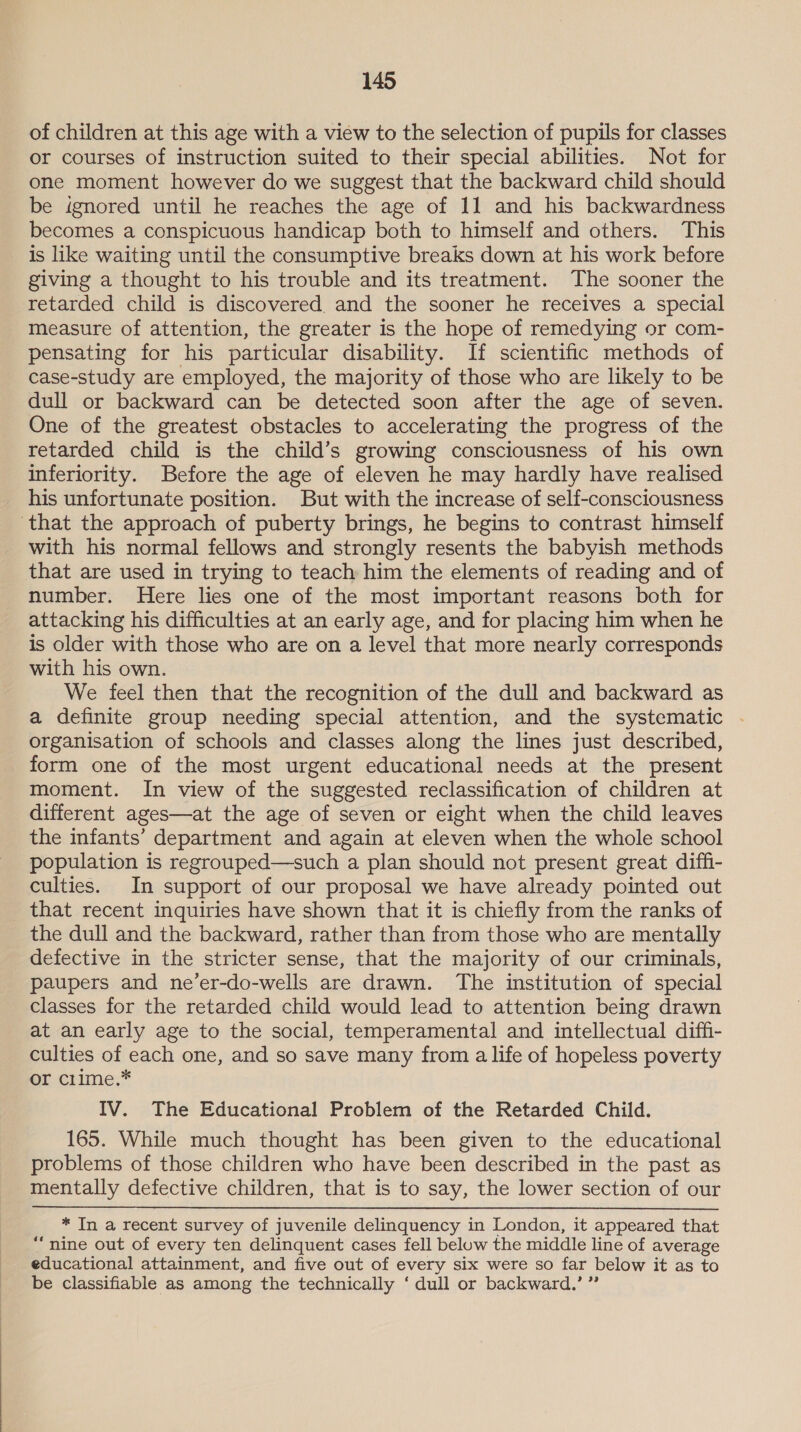 of children at this age with a view to the selection of pupils for classes or courses of instruction suited to their special abilities. Not for one moment however do we suggest that the backward child should be ignored until he reaches the age of 11 and his backwardness becomes a conspicuous handicap both to himself and others. This is like waiting until the consumptive breaks down at his work before giving a thought to his trouble and its treatment. The sooner the retarded child is discovered. and the sooner he receives a special measure of attention, the greater is the hope of remedying or com- pensating for his particular disability. If scientific methods of case-study are employed, the majority of those who are likely to be dull or backward can be detected soon after the age of seven. One of the greatest obstacles to accelerating the progress of the retarded child is the child’s growing consciousness of his own inferiority. Before the age of eleven he may hardly have realised his unfortunate position. But with the increase of self-consciousness with his normal fellows and strongly resents the babyish methods that are used in trying to teach him the elements of reading and of number. Here lies one of the most important reasons both for attacking his difficulties at an early age, and for placing him when he is older with those who are on a level that more nearly corresponds with his own. We feel then that the recognition of the dull and backward as a definite group needing special attention, and the systematic - organisation of schools and classes along the lines just described, form one of the most urgent educational needs at the present moment. In view of the suggested reclassification of children at different ages—at the age of seven or eight when the child leaves the infants’ department and again at eleven when the whole school population is regrouped—such a plan should not present great diffi- culties. In support of our proposal we have already pointed out that recent inquiries have shown that it is chiefly from the ranks of the dull and the backward, rather than from those who are mentally defective in the stricter sense, that the majority of our criminals, paupers and ne’er-do-wells are drawn. The institution of special classes for the retarded child would lead to attention being drawn at an early age to the social, temperamental and intellectual diffi- culties of each one, and so save many from a life of hopeless poverty or clime.* IV. The Educational Problem of the Retarded Child. 165. While much thought has been given to the educational problems of those children who have been described in the past as mentally defective children, that is to say, the lower section of our * In a recent survey of juvenile delinquency in London, it appeared that “nine out of every ten delinquent cases fell below the middle line of average educational attainment, and five out of every six were so far below it as to be classifiable as among the technically ‘ dull or backward.’ ”