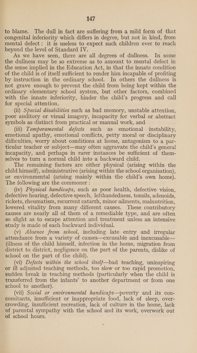 to blame. The dull in fact are suffering from a mild form of that congenital inferiority which differs in degree, but not in kind, from mental defect: it is useless to expect such children ever to reach beyond the level of Standard IV. As we have seen, there are all degrees of dullness. In some the dullness may be so extreme as to amount to mental defect in the sense implied in the Education Act, in that the innate condition of the child is of itself sufficient to render him incapable of profiting by instruction in the ordinary school. In others the dullness is not grave enough to prevent the child from being kept within the ordinary elementary school system, but other factors, combined with the innate inferiority, hinder the child’s progress and call for special attention. (1) Spectral disabilities such as bad memory, unstable attention, poor auditory or visual imagery, incapacity for verbal or abstract _ symbols as distinct from practical or manual work, and (ii) Lemperamental defects such as emotional instability, emotional apathy, emotional conflicts, petty moral or disciplinary difficulties, worry about conditions at home, antagonism to a par- ticular teacher or subject—may often aggravate the child’s general incapacity, and perhaps in rarer instances be sufficient of them- selves to turn a normal child into a backward child. The remaining factors are either physical (arising within the child himself), administrative (arising within the school organisation), or environmental (arising mainly within the child’s own home). The following are the commoner : (iv) Physical handicaps, such as poor health, defective vision, defective hearing, defective speech, lefthandedness, tonsils, adenoids, rickets, rheumatism, recurrent catarrh, minor ailments, malnutrition, lowered vitality from many different causes. These contributory causes are nearly all of them of a remediable type, and are often so slight as to escape attention and treatment unless an intensive study is made of each backward individual. (v) Absence from school, including late entry and irregular attendance from a variety of causes—excusable and inexcusable— (illness of the child himself, infection in the home, migration from district to district, negligence on the part of the parents, dislike of school on the part of the child). (vi) Defects within the school wtself—bad teaching, uninspiring or ill adjusted teaching methods, too slow or too rapid promotion, sudden break in teaching methods (particularly when the child is transferred from the infants’ to another department or from one school to another). (vii) Social or environmental handicaps—poverty and its con- comitants, insufficient or inappropriate food, lack of sleep, over- crowding, insufficient recreation, lack of culture in the home, lack of parental sympathy with the school and its work, overwork out of school hours.