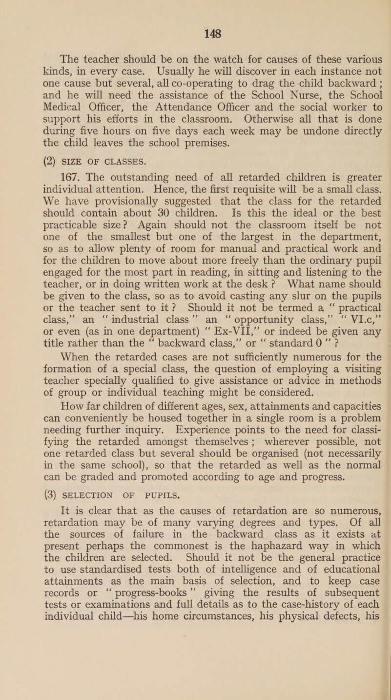 The teacher should be on the watch for causes of these various kinds, in every case. Usually he will discover in each instance not one cause but several, all co-operating to drag the child backward ; and he will need the assistance of the School Nurse, the School Medical Officer, the Attendance Officer and the social worker to support his efforts in the classroom. Otherwise all that is done during five hours on five days each week may be undone directly the child leaves the school premises. (2) SIZE OF CLASSES. 167. The outstanding need of all retarded children is greater individual attention. Hence, the first requisite will be a small class. We have provisionally suggested that the class for the retarded should contain about 30 children. Is this the ideal or the best practicable size? Again should not the classroom itself be not one of the smallest but one of the largest in the department, so as to allow plenty of room for manual and practical work and for the children to move about more freely than the ordinary pupil engaged for the most part in reading, in sitting and listening to the teacher, or in doing written work at the desk? What name should be given to the class, so as to avoid casting any slur on the pupils or the teacher sent to it? Should it not be termed a “ practical class,” an “industrial class’’ an ‘‘ opportunity class,” “ VI.c,” or even (as in one department) ‘ Ex-VII,” or indeed be given any title rather than the ‘“‘ backward class,” or “ standard 0 ”’ ? When the retarded cases are not sufficiently numerous for the formation of a special class, the question of employing a visiting teacher specially qualified to give assistance or advice in methods of group or individual teaching might be considered. How far children of different ages, sex, attainments and capacities can conveniently be housed together in a single room is a problem needing further inquiry. Experience points to the need for classi- fying the retarded amongst themselves; wherever possible, not one retarded class but several should be organised (not necessarily in the same school), so that the retarded as well as the normal can be graded and promoted according to age and progress. (3) SELECTION OF PUPILS. It is clear that as the causes of retardation are so numerous, retardation may be of many varying degrees and types. Of all the sources of failure in the backward class as it exists at present perhaps the commonest is the haphazard way in which the children are selected. Should it not be the general practice to use standardised tests both of intelligence and of educational attainments as the main basis of selection, and to keep case records or “ progress-books’”’ giving the results of subsequent tests or examinations and full details as to the case-history of each individual child—his home circumstances, his physical defects, his