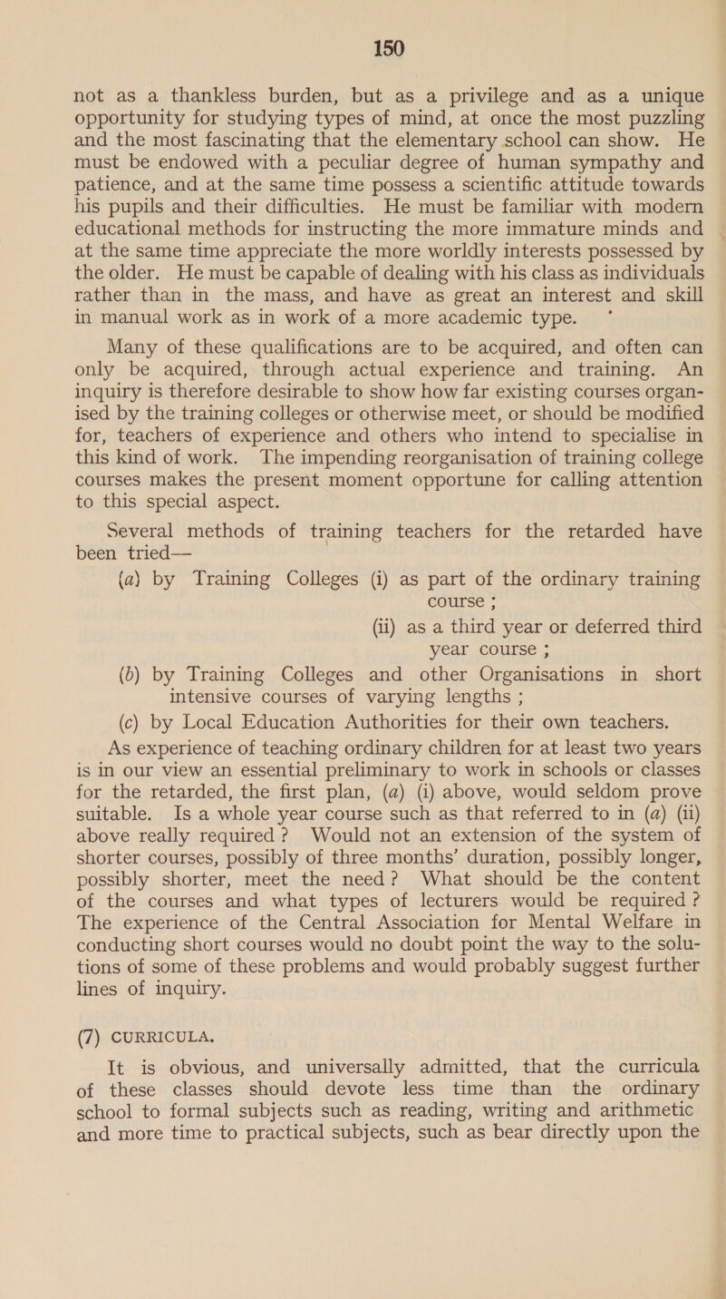 not as a thankless burden, but as a privilege and as a unique opportunity for studying types of mind, at once the most puzzling and the most fascinating that the elementary school can show. He must be endowed with a peculiar degree of human sympathy and patience, and at the same time possess a scientific attitude towards his pupils and their difficulties. He must be familiar with modern educational methods for instructing the more immature minds and at the same time appreciate the more worldly interests possessed by the older. He must be capable of dealing with his class as individuals rather than in the mass, and have as great an interest and skill in manual work as in work of a more academic type. Many of these qualifications are to be acquired, and often can only be acquired, through actual experience and training. An inquiry is therefore desirable to show how far existing courses organ- ised by the training colleges or otherwise meet, or should be modified for, teachers of experience and others who intend to specialise in this kind of work. The impending reorganisation of training college courses makes the present moment opportune for calling attention to this special aspect. several methods of training teachers for the retarded have been tried— (a) by Training Colleges (i) as part of the ordinary training course ; (ii) as a third year or deferred third year course ; (b) by Training Colleges and other Organisations in short intensive courses of varying lengths ; (c) by Local Education Authorities for their own teachers. As experience of teaching ordinary children for at least two years is in our view an essential preliminary to work in schools or classes for the retarded, the first plan, (a) (i) above, would seldom prove suitable. Is a whole year course such as that referred to in (a) (ii) above really required ? Would not an extension of the system of shorter courses, possibly of three months’ duration, possibly longer, possibly shorter, meet the need? What should be the content of the courses and what types of lecturers would be required ? The experience of the Central Association for Mental Welfare in conducting short courses would no doubt point the way to the solu- tions of some of these problems and would probably suggest further lines of inquiry. (7) CURRICULA. It is obvious, and universally admitted, that the curricula of these classes should devote less time than the ordinary school to formal subjects such as reading, writing and arithmetic and more time to practical subjects, such as bear directly upon the