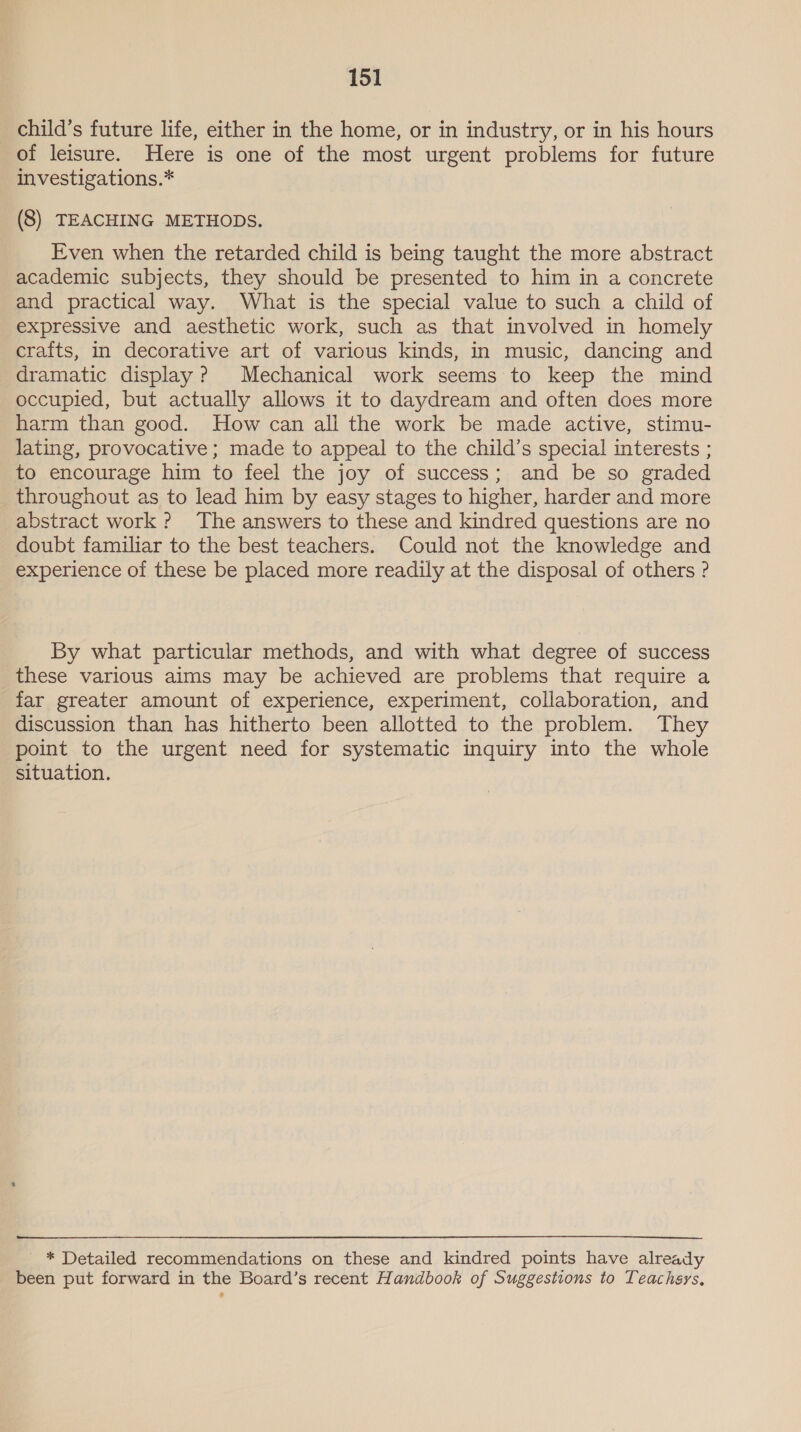 child’s future life, either in the home, or in industry, or in his hours of leisure. Here is one of the most urgent problems for future investigations.* (8) TEACHING METHODS. Even when the retarded child is being taught the more abstract academic subjects, they should be presented to him in a concrete and practical way. What is the special value to such a child of expressive and aesthetic work, such as that involved in homely crafts, in decorative art of various kinds, in music, dancing and dramatic display? Mechanical work seems to keep the mind occupied, but actually allows it to daydream and often does more harm than good. How can all the work be made active, stimu- lating, provocative ; made to appeal to the child’s special interests ; to encourage him to feel the joy of success; and be so graded throughout as to lead him by easy stages to higher, harder and more abstract work? The answers to these and kindred questions are no doubt familiar to the best teachers. Could not the knowledge and experience of these be placed more readily at the disposal of others ? By what particular methods, and with what degree of success these various aims may be achieved are problems that require a far greater amount of experience, experiment, collaboration, and discussion than has hitherto been allotted to the problem. They point to the urgent need for systematic inquiry into the whole situation. _ * Detailed recommendations on these and kindred points have already been put forward in the Board’s recent Handbook of Suggestions to Teachers,