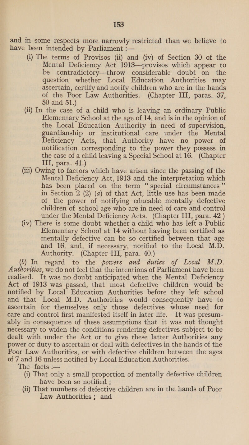 and in some respects more narrowly restricted than we believe to have been intended by Parliament :— (i) The terms of Provisos (ii) and (iv) of Section 30 of the Mental Deficiency Act 1913—provisos which appear to be contradictory—throw considerable doubt on the question whether Local Education Authorities may ascertain, certify and notify children who are in the hands of the Poor Law Authorities. (Chapter III, paras. 37, 50 and 51.) (ii) In the case of a child who is leaving an ordinary Public Elementary School at the age of 14, and is in the opinion of the Local Education Authority in need of supervision, guardianship or institutional care under the Mental Deficiency Acts, that Authority have no power of notification corresponding to the power they possess in the case of a child leaving a Special School at 16. (Chapter III, para. 41.) (iii) Owing to factors which have arisen since the passing of the Mental Deficiency Act, 1913 and the interpretation which has been placed on the term “special circumstances ” in Section 2 (2) (a) of that Act, little use has been made of the power of notifying educable mentally defective children of school age who are in need of care and control under the Mental Deficiency Acts. (Chapter III, para. 42 ) (iv) There is some doubt whether a child who has left a Public Elementary School at 14 without having been certified as mentally defective can be so certified between that age and 16, and, if necessary, notified to the Local M.D. Authority. (Chapter III, para. 40.) (6) In regard to the powers and duties of Local M.D. Authorities, we do not feel that the intentions of Parliament have been realised. It was no doubt anticipated when the Mental Deficiency Act of 1913 was passed, that most defective children would be notified by Local Education Authorities before they left school and that Local M.D. Authorities would consequently have to ascertain for themselves only those defectives whose need for care and control first manifested itself in later life. It was presum- ably in consequence of these assumptions that it was not thought necessary to widen the conditions rendering defectives subject to be dealt with under the Act or to give these latter Authorities any power or duty to ascertain or deal with defectives in the hands of the Poor Law Authorities, or with defective children between the ages of 7 and 16 unless notified by Local Education Authorities. The facts :— (i) That only a small proportion of mentally defective children have been so notified ; (ii) That numbers of defective children are in the hands of Poor Law Authorities; and