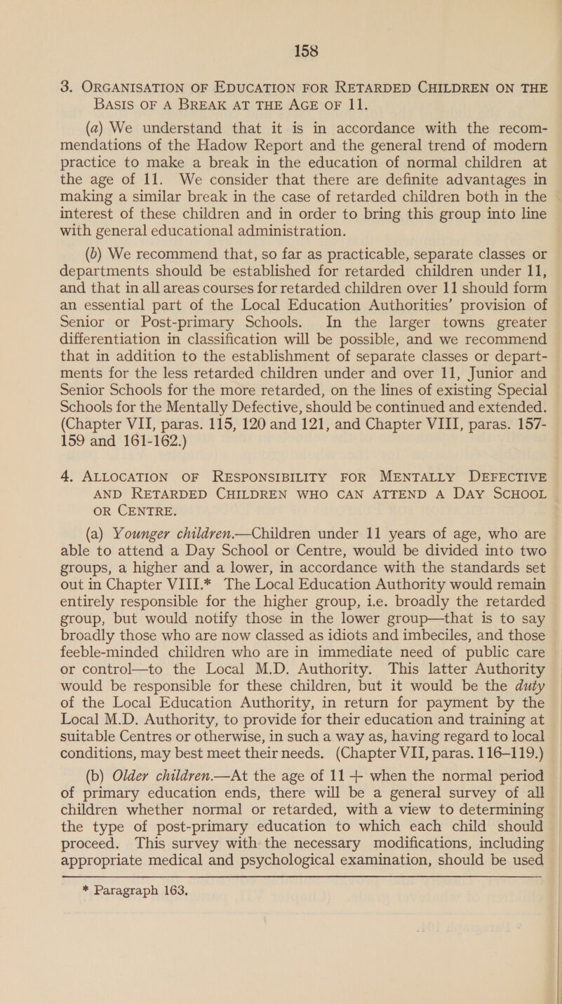 3. ORGANISATION OF EDUCATION FOR RETARDED CHILDREN ON THE BASIS OF A BREAK AT THE AGE OF II. (2) We understand that it is in accordance with the recom- mendations of the Hadow Report and the general trend of modern practice to make a break in the education of normal children at the age of 11. We consider that there are definite advantages in making a similar break in the case of retarded children both in the interest of these children and in order to bring this group into line with general educational administration. (b) We recommend that, so far as practicable, separate classes or departments should be established for retarded children under 11, and that in all areas courses for retarded children over 11 should form an essential part of the Local Education Authorities’ provision of Senior or Post-primary Schools. In the larger towns greater differentiation in classification will be possible, and we recommend that in addition to the establishment of separate classes or depart- ments for the less retarded children under and over 11, Junior and Senior Schools for the more retarded, on the lines of existing Special Schools for the Mentally Defective, should be continued and extended. (Chapter VII, paras. 115, 120 and 121, and Chapter VIII, paras. 157- 159 and 161-162.) 4, ALLOCATION OF RESPONSIBILITY FOR MENTALLY DEFECTIVE AND RETARDED CHILDREN WHO CAN ATTEND A Day SCHOOL OR CENTRE. (a) Younger children.—Children under 11 years of age, who are able to attend a Day School or Centre, would be divided into two groups, a higher and a lower, in accordance with the standards set out in Chapter VIII.* The Local Education Authority would remain entirely responsible for the higher group, i.e. broadly the retarded group, but would notify those in the lower group—that is to say broadly those who are now classed as idiots and imbeciles, and those feeble-minded children who are in immediate need of public care or control—to the Local M.D. Authority. This latter Authority would be responsible for these children, but it would be the duty of the Local Education Authority, in return for payment by the Local M.D. Authority, to provide for their education and training at suitable Centres or otherwise, in such a way as, having regard to local conditions, may best meet their needs. (Chapter VII, paras. 116-119.) (b) Older children.—At the age of 11 -++ when the normal period of primary education ends, there will be a general survey of all children whether normal or retarded, with a view to determining the type of post-primary education to which each child should proceed. This survey with the necessary modifications, including appropriate medical and psychological examination, should be used