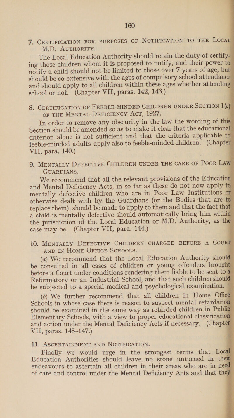                 7. CERTIFICATION FOR PURPOSES OF NOTIFICATION TO THE LocaL M.D. AUTHORITY. ‘ The Local Education Authority should retain the duty of certify- ing those children whom it is proposed to notity, and their power to notify a child should not be limited to those over 7 years of age, but should be co-extensive with the ages of compulsory school attendance and should apply to all children within these ages whether attending school or not. (Chapter VII, paras. 142, 143.) : 8. CERTIFICATION OF FEEBLE-MINDED CHILDREN UNDER SECTION 1(c) OF THE MENTAL DEFIcIENCY ACT, 1927. : In order to remove any obscurity in the law the wording of this _ Section should be amended so as to make it clear that the educational criterion alone is not sufficient and that the criteria applicable to” feeble-minded adults apply also to feeble-minded children. (Chapter VII, para. 140.) % 9. MENTALLY DEFECTIVE CHILDREN UNDER THE CARE OF Poor Law GUARDIANS. | We recommend that all the relevant provisions of the Education and Mental Deficiency Acts, in so far as these do not now apply to. mentally defective children who are in Poor Law Institutions or otherwise dealt with by the Guardians (or the Bodies that are to replace them), should be made to apply to them and that the fact that a child is mentally defective should automatically bring him within the jurisdiction of the Local Education or M.D. Authority, as the case may be. (Chapter VII, para. 144.) : 10. MENTALLY DEFECTIVE CHILDREN CHARGED BEFORE A COURT AND IN HOME OFFICE SCHOOLS. 4 (a) We recommend that the Local Education Authority should be consulted in all cases of children or young offenders brought before a Court under conditions rendering them liable to be sent to a_ Reformatory or an Industrial School, and that such children shoulé be subjected to a special medical and psychological examination. (1) We further recommend that all children in Home Office Schools in whose case there is reason to suspect mental retardation should be examined in the same way as retarded children in Publie Elementary Schools, with a view to proper educational classification and action under the Mental Deficiency Acts if necessary. (Chapter VII, paras. 145-147.) : 2 11. ASCERTAINMENT AND NOTIFICATION. = Finally we would urge in the strongest terms that Local | Education Authorities should leave no stone unturned in their endeavours to ascertain all children in their areas who are in need of care and control under the Mental Deficiency Acts and that they