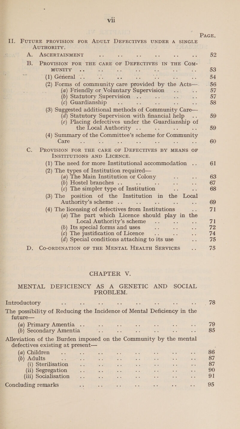 PAGE, iI. FUTURE PROVISION FOR ADULT DEFECTIVES UNDER A SINGLE AUTHORITY. A. ASCERTAINMENT se sa ere is se es 52 B. PROVISION FOR THE CARE OF DEFECTIVES IN THE Com- MUNITY .. i a es &amp;: a ., 93 (1) General © ee es = 5 a 54 (2) Forms ae Sanit care ppusaded? By tie. Acts—. . 56 (a) Friendly or Voluntary Supervision... BS o7 (0) Statutory Supervision .. . x eb 57 (c) Guardianship a 38 (3) Suggested additional methods ‘al Cotumnensty. ne (dq) Statutory Supervision with financial help .. 99 (e) Placing defectives under the oe of the Local Authority .. os 59 (4) Summary of the Committee’s scheme for minis Care of i = ate Ke - ie 60 C. PROVISION FOR THE CARE OF DEFECTIVES BY MEANS OF INSTITUTIONS AND LICENCE. (1) The need for more Institutional accommodation .. 61 (2) The types of Institution required— (a) The Main Institution or Colony 3 es 63 (6) Hostel branches .. ee s 67 (c) The simpler type of Institution — a 68 (3) The position of the Institution in the tere Authority’s scheme .. 69 (4) The licensing of defectives fos Instinativins 71 (a) The part which Licence should Pay. in the Local Authority’s scheme .. 71 (b) Its special forms and uses oe oe Pe 72 (c) The justification of Licence ie : = 74 (zd) Special conditions attaching to its use baie 75 D. Co-ORDINATION OF THE MENTAL HEALTH SERVICES a 795 CHAPTER V. MENTAL DEFICIENCY AS A GENETIC AND SOCIAL PROBLEM. Introductory rs 78 The possibility of Pedic the Incidence of Mental Deficiency i in the future— (a) Primary Amentia .. as ane anc Aes ap ee 79 (b) Secondary Amentia sg Bs ae ¥e se gs 85 Alleviation of the Burden imposed on the Community by the mental defectives existing at present— (a) Children as eas oe a ls as ee A 86 (b) Adults rae S ie we a dis Se af 87 (i) Sterilisation oe ) ie Bs o% ne wis 87 (ii) Segregation - ae a oe 2% o3 aes 90 (iii) Socialisation ... oP me ae ee ie 7 91 Concluding remarks os é¢ nf oy sis oe ies 95