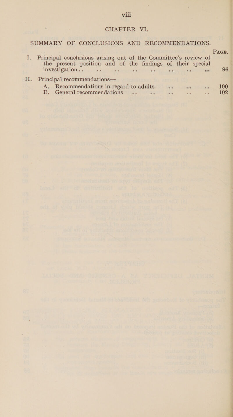 CHAPTER VI. SUMMARY OF CONCLUSIONS AND RECOMMENDATIONS. PAGE. I. Principal conclusions arising out of the Committee’s review of the present position and of the findings of their special investigation . . ie ae a xs oe to exe 96 II. Principal recommendations— A. Recommendations in regard to adults oa a ioe OS B. General recommendations .. es iG i. Me 102