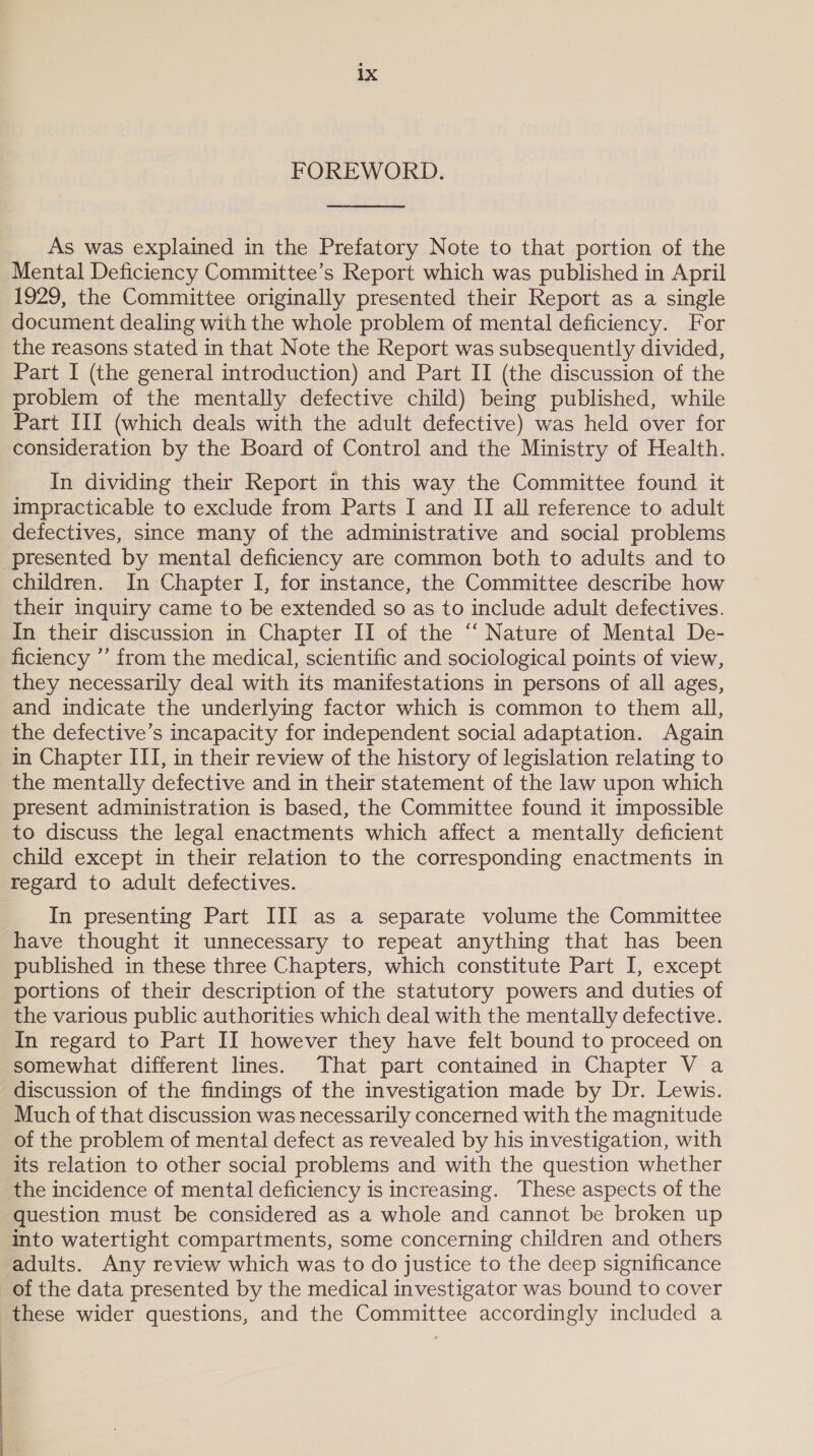 FOREWORD.  As was explained in the Prefatory Note to that portion of the Mental Deficiency Committee’s Report which was published in April 1929, the Committee originally presented their Report as a single document dealing with the whole problem of mental deficiency. For the reasons stated in that Note the Report was subsequently divided, Part I (the general introduction) and Part II (the discussion of the problem of the mentally defective child) being published, while Part III (which deals with the adult defective) was held over for consideration by the Board of Control and the Ministry of Health. In dividing their Report in this way the Committee found it impracticable to exclude from Parts I and II all reference to adult defectives, since many of the administrative and social problems presented by mental deficiency are common both to adults and to children. In Chapter I, for instance, the Committee describe how their inquiry came to be extended so as to include adult defectives. In their discussion in Chapter II of the ‘“ Nature of Mental De- ficiency ”’ from the medical, scientific and sociological points of view, they necessarily deal with its manifestations in persons of all ages, and indicate the underlying factor which is common to them all, the defective’s incapacity for independent social adaptation. Again in Chapter III, in their review of the history of legislation relating to the mentally defective and in their statement of the law upon which present administration is based, the Committee found it impossible to discuss the legal enactments which affect a mentally deficient child except in their relation to the corresponding enactments in regard to adult defectives. In presenting Part III as a separate volume the Committee have thought it unnecessary to repeat anything that has been published in these three Chapters, which constitute Part I, except portions of their description of the statutory powers and duties of the various public authorities which deal with the mentally defective. In regard to Part II however they have felt bound to proceed on somewhat different lines. That part contained in Chapter V a discussion of the findings of the investigation made by Dr. Lewis. Much of that discussion was necessarily concerned with the magnitude of the problem of mental defect as revealed by his investigation, with its relation to other social problems and with the question whether the incidence of mental deficiency is increasing. These aspects of the question must be considered as a whole and cannot be broken up into watertight compartments, some concerning children and others adults. Any review which was to do justice to the deep significance of the data presented by the medical investigator was bound to cover these wider questions, and the Committee accordingly included a