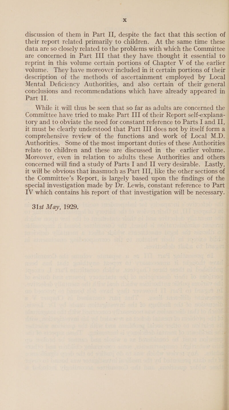 discussion of them in Part II, despite the fact that this section of their report related primarily to children. At the same time these data are so closely related to the problems with which the Committee are concerned in Part III that they have thought it essential to reprint in this volume certain portions of Chapter V of the earlier volume. They have moreover included in it certain portions of their description of the methods of ascertainment employed by Local Mental Deficiency Authorities, and also certain of their general conclusions and recommendations which have already appeared in Part IT. While it will thus be seen that so far as adults are concerned the Committee have tried to make Part III of their Report self-explana- tory and to obviate the need for constant reference to Parts I and II, it must be clearly understood that Part III does not by itself form a comprehensive review of the functions and work of Local M.D. Authorities. Some of the most important duties of these Authorities relate to children and these are discussed in the earlier volume. Moreover, even in relation to adults these Authorities and others concerned will find a study of Parts I and II very desirable. Lastly, it wil be obvious that inasmuch as Part ITI, like the other sections of the Committee’s Report, is largely based upon the findings of the special investigation made by Dr. Lewis, constant reference to Part IV which contains his report of that investigation will be necessary. 31st May, 1929.