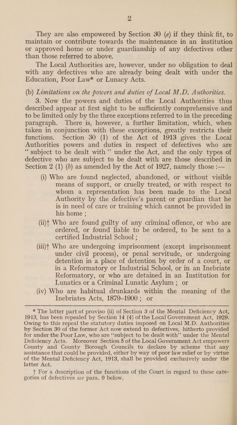 They are also empowered by Section 30 (e) if they think fit, to maintain or contribute towards the maintenance in an institution or approved home or under guardianship of any defectives other than those referred to above. The Local Authorities are, however, under no obligation to deal with any defectives who are already being dealt with under the Education, Poor Law* or Lunacy Acts. (b) Limitations on the powers and duties of Local M.D, Authorities. 3. Now the powers and duties of the Local Authorities thus described appear at first sight to be sufficiently comprehensive and to be limited only by the three exceptions referred to in the preceding paragraph. There is, however, a further limitation, which, when taken in conjunction with these exceptions, greatly restricts their functions. Section 30 (1) of the Act of 1913 gives the Local Authorities powers and duties in respect of defectives who are “subject to be dealt with ’’ under the Act, and the only types of defective who are subject to be dealt with are those described in Section 2 (1) (6) as amended by the Act of 1927, namely those :— (i) Who are found neglected, abandoned, or without visible means of support, or cruelly treated, or with respect to whom a representation has been made to the Local Authority by the defective’s parent or guardian that he is in need of care or training which cannot be provided in his home ; (ii)t Who are found guilty of any criminal offence, or who are ordered, or found liable to be ordered, to be sent to a certified Industrial School ; (i11)t Who are undergoing imprisonment (except imprisonment under civil process), or penal servitude, or undergoing detention in a place of detention by order of a court, or in a Reformatory or Industrial School, or in an Inebriate Reformatory, or who are detained in an Institution for Lunatics or a Criminal Lunatic Asylum ; or (iv) Who are habitual drunkards within the meaning of the Inebriates Acts, 1879-1900; or * The latter part of proviso (ii) of Section 3 of the Mental Deficiency Act, 1913, has been repealed by Section 14 (4) of the Local Government Act, 1929. Owing to this repeal the statutory duties imposed on Local M.D. Authorities by Section 30 of the former Act now extend to defectives, hitherto provided for under the Poor Law, who are ‘‘subject to be dealt with’’ under the Mental Deficiency Acts. Moreover Section 5 of the Local Government Act empowers County and County Borough Councils to declare by scheme that any assistance that could be provided, either by way of poor law relief or by virtue of the Mental Deficiency Act, 1913, shall be provided exclusively under the latter Act. + For a description of the functions of the Court in regard to these cate- gories of defectives see para. 9 below. ae =