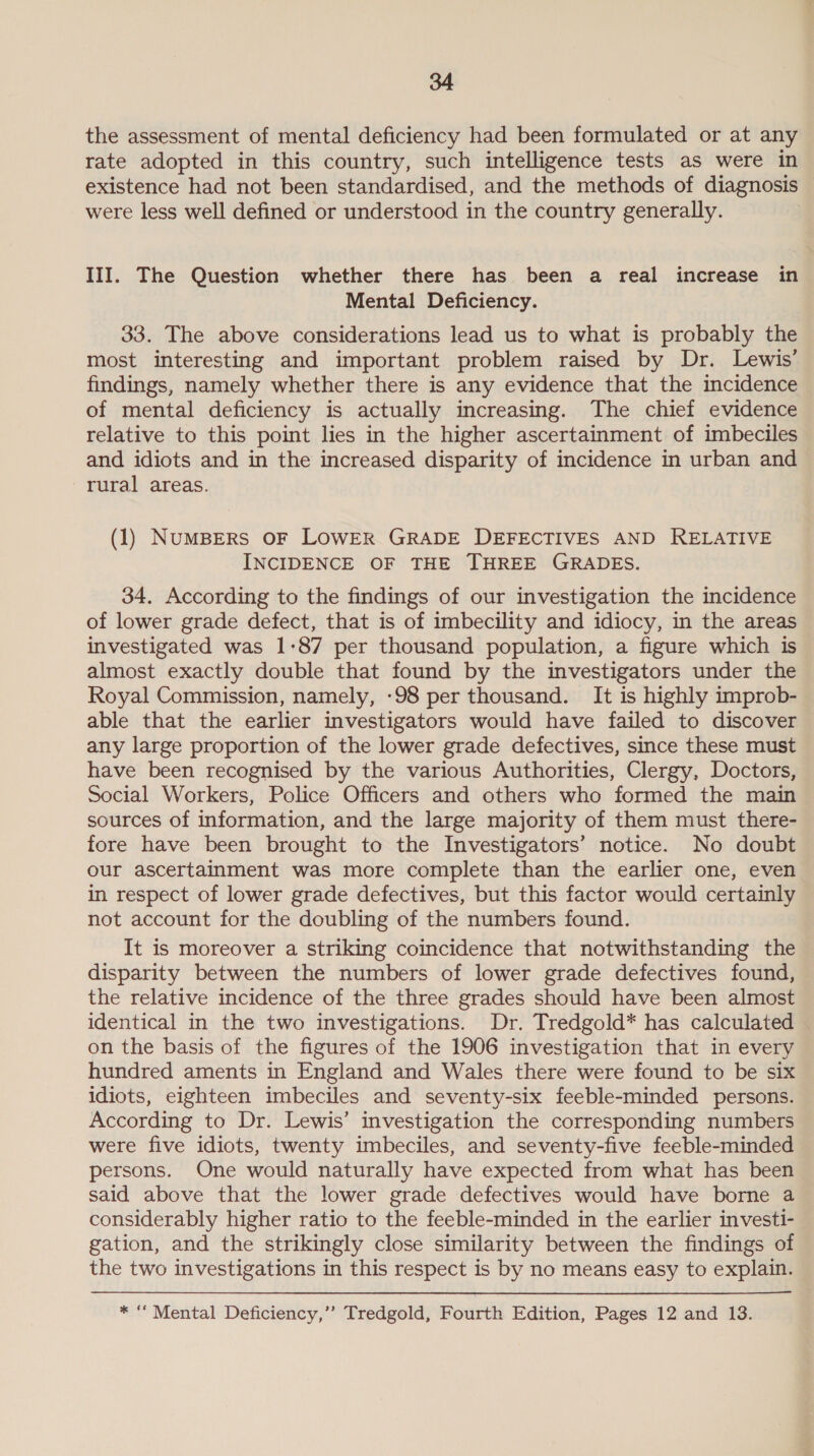 the assessment of mental deficiency had been formulated or at any rate adopted in this country, such intelligence tests as were in existence had not been standardised, and the methods of diagnosis were less well defined or understood in the country generally. III. The Question whether there has been a real increase in Mental Deficiency. 33. The above considerations lead us to what is probably the most interesting and important problem raised by Dr. Lewis’ findings, namely whether there is any evidence that the incidence of mental deficiency is actually increasing. The chief evidence relative to this point lies in the higher ascertainment of imbeciles and idiots and in the increased disparity of incidence in urban and rural areas. (1) NuMBERS OF LOWER GRADE DEFECTIVES AND RELATIVE INCIDENCE OF THE THREE GRADES. 34. According to the findings of our investigation the incidence of lower grade defect, that is of imbecility and idiocy, in the areas investigated was 1-87 per thousand population, a figure which is almost exactly double that found by the investigators under the Royal Commission, namely, -98 per thousand. It is highly improb- able that the earlier investigators would have failed to discover any large proportion of the lower grade defectives, smce these must have been recognised by the various Authorities, Clergy, Doctors, Social Workers, Police Officers and others who formed the main sources of information, and the large majority of them must there- fore have been brought to the Investigators’ notice. No doubt our ascertainment was more complete than the earlier one, even in respect of lower grade defectives, but this factor would certainly not account for the doubling of the numbers found. It is moreover a striking coincidence that notwithstanding the disparity between the numbers of lower grade defectives found, the relative incidence of the three grades should have been almost identical in the two investigations. Dr. Tredgold* has calculated — on the basis of the figures of the 1906 investigation that in every hundred aments in England and Wales there were found to be six idiots, eighteen imbeciles and seventy-six feeble-minded persons. According to Dr. Lewis’ investigation the corresponding numbers were five idiots, twenty imbeciles, and seventy-five feeble-minded persons. One would naturally have expected from what has been said above that the lower grade defectives would have borne a considerably higher ratio to the feeble-minded in the earlier investi- gation, and the strikingly close similarity between the findings of the two investigations in this respect is by no means easy to explain. * “ Mental Deficiency,”’ Tredgold, Fourth Edition, Pages 12 and 13.