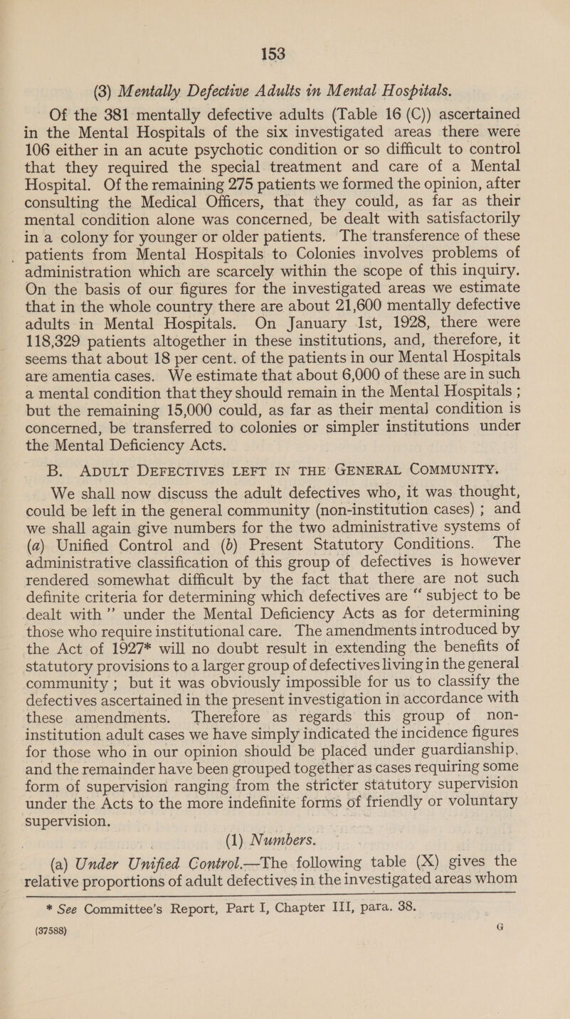 (3) Mentally Defective Adults in Mental Hospitals. Of the 381 mentally defective adults (Table 16 (C)) ascertained in the Mental Hospitals of the six investigated areas there were 106 either in an acute psychotic condition or so difficult to control that they required the special treatment and care of a Mental Hospital. Of the remaining 275 patients we formed the opinion, after consulting the Medical Officers, that they could, as far as their mental condition alone was concerned, be dealt with satisfactorily in a colony for younger or older patients. The transference of these _ patients from Mental Hospitals to Colonies involves problems of administration which are scarcely within the scope of this inquiry. On the basis of our figures for the investigated areas we estimate that in the whole country there are about 21,600 mentally defective adults in Mental Hospitals. On January Ist, 1928, there were 118,329 patients altogether in these institutions, and, therefore, it seems that about 18 per cent. of the patients in our Mental Hospitals are amentia cases. We estimate that about 6,000 of these are in such a mental condition that they should remain in the Mental Hospitals ; but the remaining 15,000 could, as far as their mental] condition is concerned, be transferred to colonies or simpler institutions under the Mental Deficiency Acts. B. ADULT DEFECTIVES LEFT IN THE GENERAL COMMUNITY. We shall now discuss the adult defectives who, it was thought, could be left in the general community (non-institution cases) ; and we shall again give numbers for the two administrative systems of (a) Unified Control and (0) Present Statutory Conditions. The administrative classification of this group of defectives is however rendered somewhat difficult by the fact that there are not such definite criteria for determining which defectives are “ subject to be dealt with ’ under the Mental Deficiency Acts as for determining those who require institutional care. The amendments introduced by the Act of 1927* will no doubt result in extending the benefits of statutory provisions to a larger group of defectives living in the general community ; but it was obviously impossible for us to classify the defectives ascertained in the present investigation in accordance with these amendments. Therefore as regards this group of non- institution adult cases we have simply indicated the incidence figures for those who.in our opinion should be placed under guardianship, and the remainder have been grouped together as cases requiring some form of supervision ranging from the stricter statutory supervision under the Acts to the more indefinite forms of friendly or voluntary supervision, Sa eg | en (1) Numbers. (a) Under Unified Control.—The following table (X) gives the relative proportions of adult defectives in the investigated areas whom ie eae aete ee oe eee, * See Committee’s Report, Part I, Chapter III, para. 38.