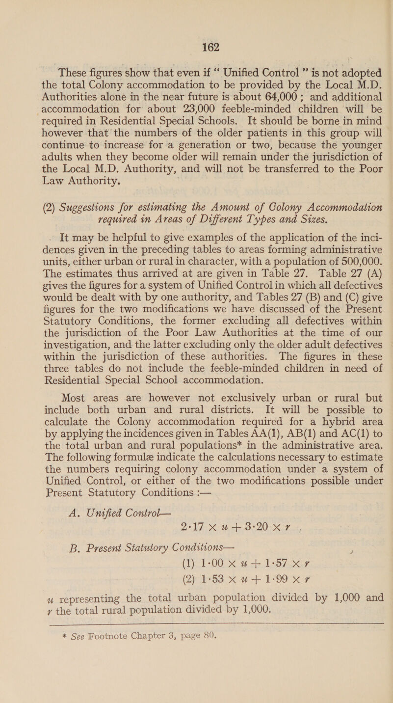 These figures show that even if ‘‘ Unified Control ” is not adopted the total Colony accommodation to be provided by the Local M.D. Authorities alone in the near future is about 64,000 ; and additional accommodation for about 23,000 feeble-minded children will be required in Residential Special Schools. It should be borne in mind however that the numbers of the older patients in this group will continue to increase for a generation or two, because the younger adults when they become older will remain under the jurisdiction of the Local M.D. Authority, and will not be transferred to the Poor Law Authority. . (2) Suggestions for estimating the Amount of Colony Accommodation required in Areas of Different Types and Sizes. . It may be helpful to give examples of the application of the inci- dences given in the preceding tables to areas forming administrative units, either urban or rural in character, with a population of 500,000. The estimates thus arrived at are given in Table 27. Table 27 (A) gives the figures for a system of Unified Control in which all defectives would be dealt with by one authority, and Tables 27 (B) and (C) give figures for the two modifications we have discussed of the Present Statutory Conditions, the former excluding all defectives within the jurisdiction of the Poor Law Authorities at the time of our investigation, and the latter excluding only the older adult defectives within the jurisdiction of these authorities. The figures in these three tables do not include the feeble-minded children in need of Residential Special School accommodation. Most areas are however not exclusively urban or rural but include both urban and rural districts. It will be possible to calculate the Colony accommodation required for a hybrid area by applying the incidences given in Tables AA(1), AB(1) and AC(1) to the total urban and rural populations* in the administrative area. The following formule indicate the calculations necessary to estimate the numbers requiring colony accommodation under a system of Unified Control, or either of the two modifications possible under Present Statutory Conditions :— A. Unified Conirol— 2:17 Xu+3:20 x7 ., B. Present Statutory Conditions— (1) 1-00 x w+ 1-57-x.7 (2) 1°33 xX w-+- 1°99 &amp; # u representing the total urban population divided by 1,000 and y the total rural population divided by 1,000.  * See Footnote Chapter 3, page 80.