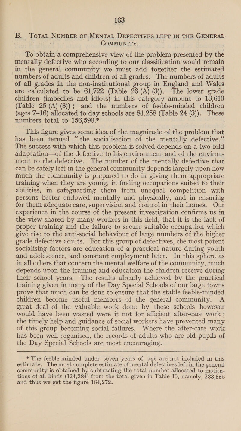 B. ,f OTAL MEER OF MENTAL DEFECTIVES LEFT IN THE GENERAL. COMMUNITY. To obtain a comprehensive view of the problem presented by the mentally defective who according to our classification would remain in the general community we must add together the estimated numbers of adults and children of all grades. The numbers of adults of all grades in the non-institutional group in England and Wales are calculated to be 61,722 (Table 26 (A) (3)). The lower grade children (imbeciles and idiots) in this category amount to 13,610 (Table 25 (A) (3)); and the numbers of feeble-minded children (ages 7-16) allocated to day schools are 81,258 (Table 24 (3)). These numbers total to 156,590.* : This figure gives some idea of the magnitude of the problem that has been termed “the socialisation of the mentally defective.” The success with which this problem is solved depends on a two-fold adaptation—of the defective to his environment and of the environ- ment to the defective. The number of the mentally defective that can be safely left in the general community depends largely upon how much the community is prepared to do in giving them appropriate training when they are young, in finding occupations suited to their abilities, in safeguarding them from unequal competition with persons better endowed mentally and physically, and in ensuring for them adequate care, supervision and control in their homes. Our experience in the course of the present investigation confirms us in the view shared by many workers in this field, that it is the lack of proper training and the failure to secure suitable occupation which give rise to the anti-social behaviour of large numbers of the higher grade defective adults. For this group of defectives, the most potent socialising factors are education of a practical nature during youth and adolescence, and constant employment later. In this sphere as in all others that concern the mental welfare of the community, much depends upon the training and education the children receive during their school years. The results already achieved by the practical training given in many of the Day Special Schools of our large towns prove that much can be done to ensure that the stable feeble-minded children become useful members of the general community. A great deal of the valuable work done by these schools however would have been wasted were it not for efficient after-care work ; the timely help and guidance of social workers have prevented many of this group becoming social failures. Where the after-care work has been well organised, the records of adults who are old pupils of the Day Special Schools are most encouraging. * The feeble-minded under seven years of age are not included in this estimate. The most complete estimate of mental defectives left in the general community is obtained by subtracting the total number allocated to institu- tions of all kinds (124,284) from the total given in Table 10, namely, 288,556 and thus we get the figure 164,272.