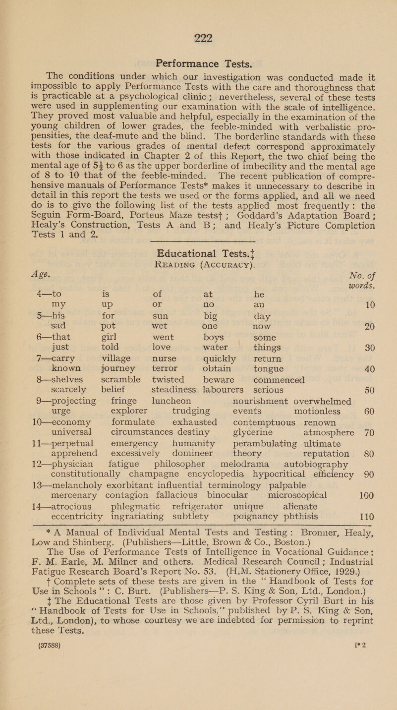 Performance Tests. The conditions under which our investigation was conducted made it impossible to apply Performance Tests with the care and thoroughness that is practicable at a psychological clinic; nevertheless, several of these tests were used in supplementing our examination with the scale of intelligence. They proved most valuable and helpful, especially in the examination of the young children of lower grades, the feeble-minded with verbalistic pro- pensities, the deaf-mute and the blind. The borderline standards with these tests for the various grades of mental defect correspond approximately with those indicated in Chapter 2 of this Report, the two chief being the mental age of 53 to 6 as the upper borderline of imbecility and the mental age of 8 to 10 that of the feeble-minded. The recent publication of compre- hensive manuals of Performance Tests* makes it unnecessary to describe in detail in this report the tests we used or the forms applied, and all we need do is to give the following list of the tests applied most frequently: the Seguin Form-Board, Porteus Maze testst ; Goddard’s Adaptation Board; Healy’s Construction, Tests A and B; and Healy’s Picture Completion Tests 1 and 2. Educational Tests. READING (ACCURACY). Age. No. of words. 4—to is of at he my up or no an 10 5—his for sun big day sad pot wet one now 20 6—that gir] went boys some just told love water things 30 7—catry village nurse quickly _—_— return known journey __— terror obtain tongue 40 8—shelves scramble twisted beware commenced scarcely belief steadiness labourers serious 50 9—projecting fringe luncheon nourishment overwhelmed urge explorer trudging events motionless 60 10—economy formulate exhausted contemptuous renown universal circumstances destiny glycerine atmosphere 70 11—perpetual emergency humanity perambulating ultimate apprehend excessively domineer theory reputation 80 12—physician fatigue philosopher melodrama autobiography constitutionally champagne encyclopedia hypocritical efficiency 90 18—melancholy exorbitant influential terminology palpable mercenary contagion fallacious binocular microscopical 100 14—atrocious phlegmatic refrigerator unique alienate eccentricity ingratiating subtlety poignancy phthisis 110 * A Manual of Individual Mental Tests and Testing: Bronuer, Healy, Low and Shinberg. (Publishers—Little, Brown &amp; Co., Boston.) The Use of Performance Tests of Intelligence in Vocational Guidance: F. M. Earle, M. Milner and others. Medical Research Council; Industrial Fatigue Research Board’s Report No. 53. (H.M. Stationery Office, 1929.) t+ Complete sets of these tests are given in the “‘ Handbook of Tests for Use in Schools’: C. Burt. (Publishers—P. 5. King &amp; Son, Ltd., London.) t The Educational Tests are those given by Professor Cyril Burt in his ‘‘Handbook of Tests for Use in Schools,’’ published by P. S. King &amp; Son, Ltd., London), to whose courtesy we are indebted for permission to reprint these Tests. (37588) 1*2