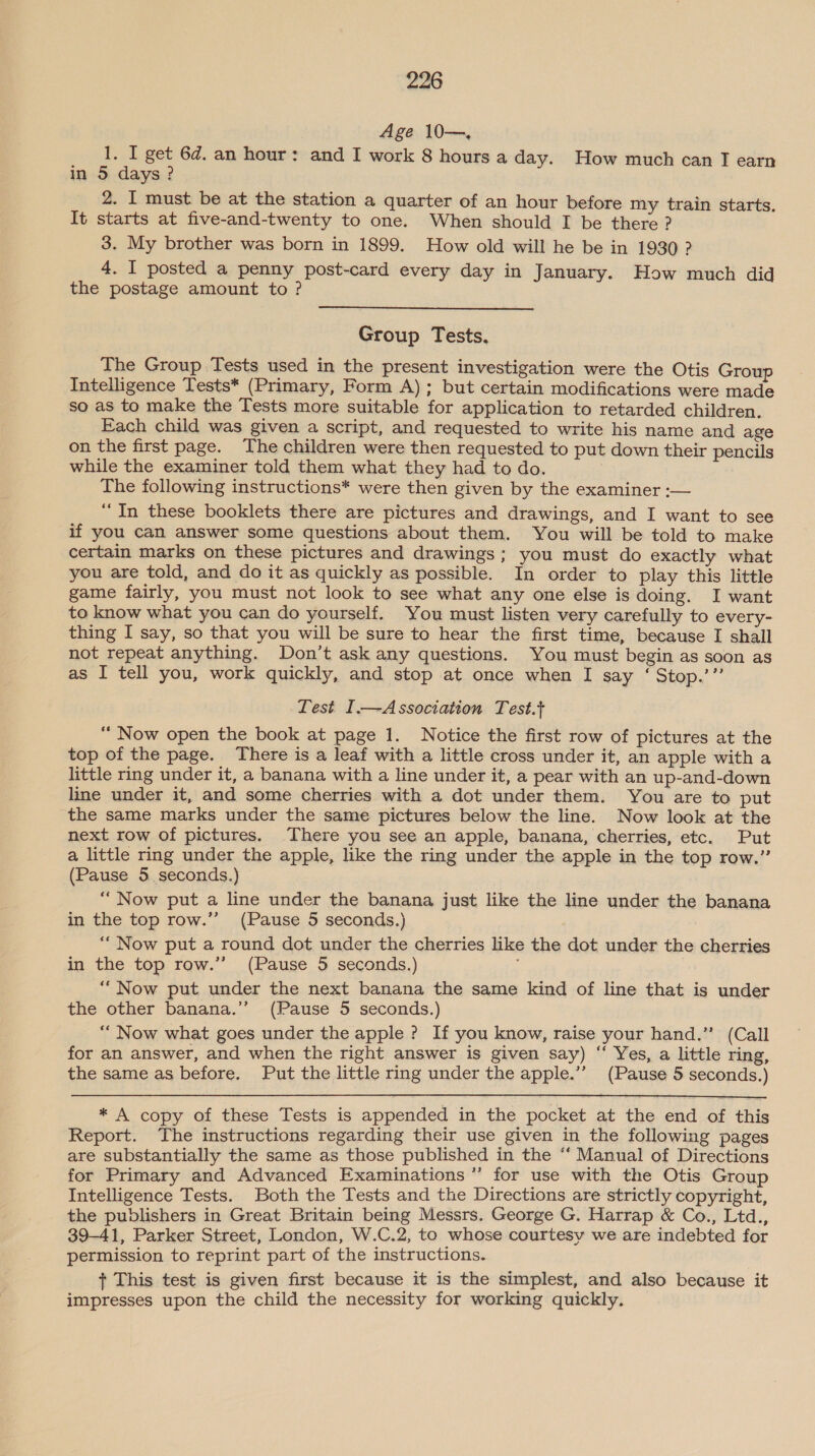 Age 10—., 1. I get 6d. an hour: and I work 8 hours a day. How much can T earn in 5 days? 2. I must be at the station a quarter of an hour before my train starts. It starts at five-and-twenty to one. When should I be there? 3. My brother was born in 1899. How old will he be in 1930 ? 4. 1 posted a penny post-card every day in January. How much did the postage amount to?  Group Tests. The Group Tests used in the present investigation were the Otis Group Intelligence Tests* (Primary, Form A); but certain modifications were made so as to make the Tests more suitable for application to retarded children. Each child was given a script, and requested to write his name and age on the first page. The children were then requested to put down their pencils while the examiner told them what they had to do. 3 The following instructions* were then given by the examiner :-— “In these booklets there are pictures and drawings, and I want to see if you can answer some questions about them. You will be told to make certain marks on these pictures and drawings ; you must do exactly what you are told, and do it as quickly as possible. In order to play this little game fairly, you must not look to see what any one else is doing. I want to know what you can do yourself. You must listen very carefully to every- thing I say, so that you will be sure to hear the first time, because I shall not repeat anything. Don’t ask any questions. You must begin as soon as as I tell you, work quickly, and stop at once when I say ‘ Stop.’” Lest I—Association Test.t “ Now open the book at page 1. Notice the first row of pictures at the top of the page. There is a leaf with a little cross under it, an apple with a little ring under it, a banana with a line under it, a pear with an up-and-down line under it, and some cherries with a dot under them. You are to put the same marks under the same pictures below the line. Now look at the next row of pictures. There you see an apple, banana, cherries, etc. Put a little ring under the apple, like the ring under the apple in the top row.” (Pause 5. seconds.) “Now put a line under the banana just like the line under the banana in the top row.’’ (Pause 5 seconds.) “Now put a round dot under the cherries like the dot under the cherries in the top row.”’ (Pause 5 seconds.) ; “Now put under the next banana the same kind of line that is under the other banana.’’ (Pause 5 seconds.) “ Now what goes under the apple ? If you know, raise your hand.” (Call for an answer, and when the right answer is given say) “ Yes, a little ring, the same as before. Put the little ring under the apple.’’ (Pause 5 seconds.)  * A copy of these Tests is appended in the pocket at the end of this Report. The instructions regarding their use given in the following pages are substantially the same as those published in the “‘ Manual of Directions for Primary and Advanced Examinations” for use with the Otis Group Intelligence Tests. Both the Tests and the Directions are strictly copyright, the publishers in Great Britain being Messrs. George G. Harrap &amp; Co., Ltd., 39-41, Parker Street, London, W.C.2, to whose courtesy we are indebted for permission to reprint part of the instructions. + This test is given first because it is the simplest, and also because it impresses upon the child the necessity for working quickly.