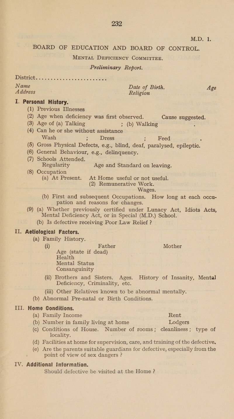 M.D. 1. BOARD OF EDUCATION AND BOARD OF CONTROL. MENTAL DEFICIENCY COMMITTEE. Preliminary Report. (1) Previous Illnesses (2) Age when deficiency was first observed. Cause suggested. (3) Age of (a) Talking ; (b) Walking (4) Can he or she without assistance Wash : Dress : Feed ‘ (5) Gross Physical Defects, e.g., blind, deaf, paralysed, epileptic. (6) General Behaviour, e.g., delinquency. (7) Schools Attended. Regularity Age and Standard on leaving. (8) Occupation (a) At Present. At Home useful or not useful. . (2) Remunerative Work. Wages. (b) First and subsequent Occupations. How long at each occu- pation and reasons for changes. (9) (a) Whether previously certified under Lunacy Act, Idiots Acts, Mental Deficiency Act, or in Special (M.D.) School. (b) Is defective receiving Poor Law Relief ? (a) Family History. (i) Father Mother Age (state if dead) Health Mental Status Consanguinity (ii) Brothers and Sisters. Ages. History of Insanity, Mental Deficiency, Criminality, etc. (iii) Other Relatives known to be abnormal mentally. (b) Abnormal Pre-natal or Birth Conditions. (a) Family Income Rent (b) Number in family living at home Lodgers (c) Conditions of House. Number of rooms; cleanliness; type of locality. (d) Facilities at home for supervision, care, and training of the defective. (e) Are the parents suitable guardians for defective, especially from the point of view of sex dangers ? Should defective be visited at the Home ?