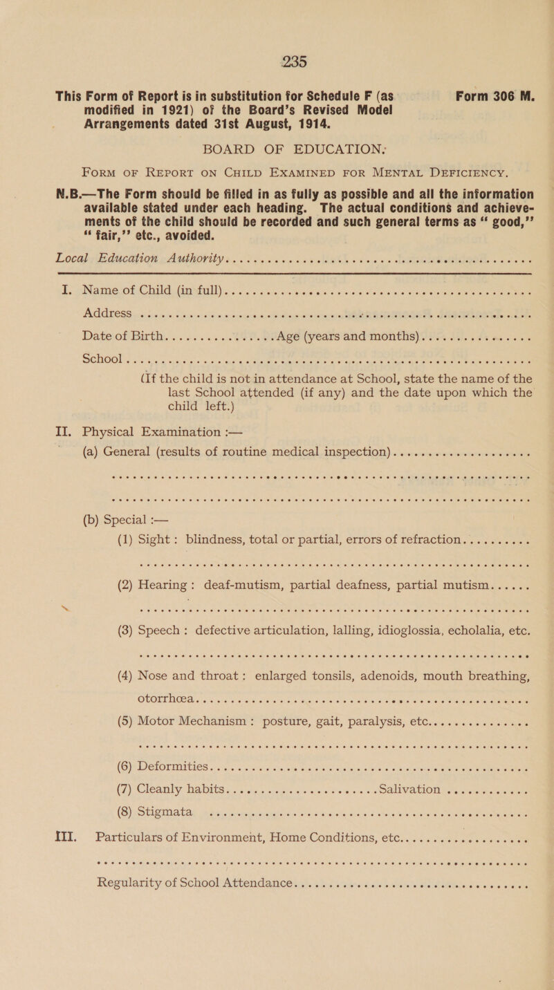 This Form of Report is in substitution for Schedule F (as. Form 306 M. modified in 1921) of the Board’s Revised Model Arrangements dated 3ist August, 1914. BOARD OF EDUCATION; FoRM OF REPORT ON CHILD EXAMINED FOR MENTAL DEFICIENCY. N.B.—The Form should be filled in as fully as possible and all the information available stated under each heading. The actual conditions and achieve- ments of the child should be recorded and such general terms as “‘ good,’’ * fair,’’ etc., avoided. Locahs deem ren her ority x. Pia wiv &gt; otk os &lt;0 x Samana PIE. + sla oa I. Name of Child (in full) Address cowoeeeeeeeeseeeeeeere eee eee eee eseeeeree eee ee eee 2 oe @ coeoeeoewer eer eee eee vse eeeeeseeeeereeeeeeeeree2e eer esee eee eee osoeceevreoevr eee ee eevee eee e ee ee ee ere ere eee eee eee ee eee wr eww wreevre ee ere eee eeeereeee eee eevee (If the child is not in attendance at School, state the name of the last School attended (if any) and the date upon which the child“ Tert:) II. Physical Examination :— (a) General (results of routine medical inspection) oeoeveoeoee eee ee ee eee eee (b) Special :— (1) Sight: blindness, total or partial, errors of refraction oeoeeeveev eee eoeoeeeeer eee ee eevee eee eee eer eer ee eee eee eeeere eee eee eeeeeeese e &amp; a ET hetSieinai'e: ey euleris: siete etanalen © deiceio lem etnieast ss sexeVia bile s. wrs/iohie) ope \ietonistmy one ton sietenerenenemoneme (3) Speech: defective articulation, lalling, idioglossia, echolalia, etc. (4) Nose and throat: enlarged tonsils, adenoids, mouth breathing, CLOUT HER i. Ve ey eh sas Aer as ewe ais S6e ace Sie dace in Shea (5) Motor ‘Mechanism:* “posture, cait, paralysis; ete... .... 5% és5 «eae CG) PETOPUIEIES 56 5. pioae ds age sus wee esha a pein Go aie eaghe ens cease, eee (2) Cloanly Ra pitas Gig sie sais otis ewe DAlLVATION o's vieateina wee (Sia Stapia tas ndit.. geregecocceasohs.s \etcnciandcleeia ous. ote is wk we ee eee III. Particulars of Environment, Home Conditions, etc......... an @eeeeeeeeeeteeeseeeeseeeeeeeeeeeeeeeeeeveeeeoeeeee eevee eooreoeerereoer ere eee eee ewe eo wow wee eee ewm eae eee