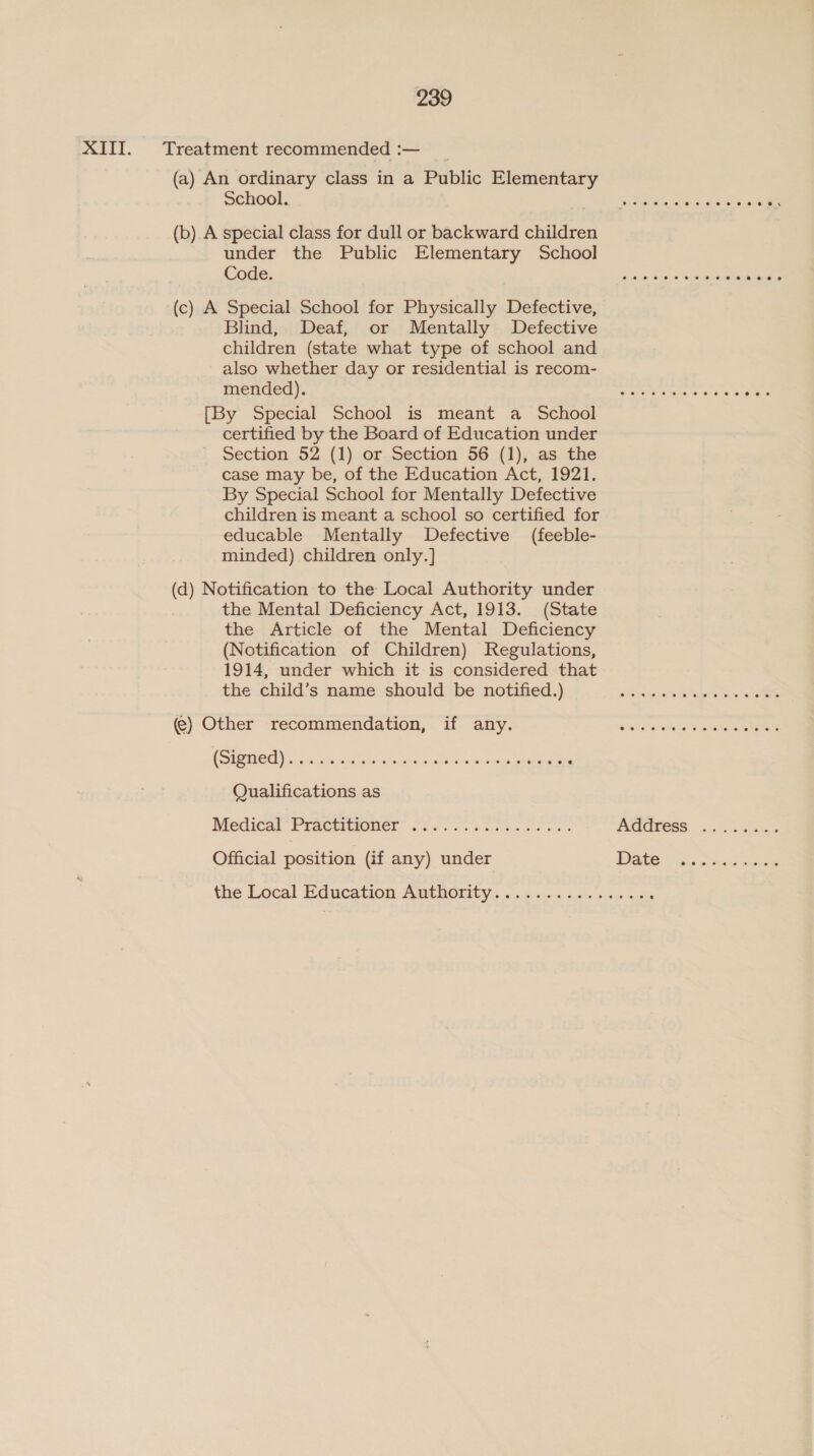 XIII. Treatment recommended :— (a) An ordinary class in a Public Elementary School. (b) A special class for dull or backward children under the Public Elementary School Code. (c) A Special School for Physically Defective, Blind, Deaf, or Mentally Defective children (state what type of school and also whether day or residential is recom- mended). [By Special School is meant a School certified by the Board of Education under Section 52 (1) or Section 56 (1), as the case may be, of the Education Act, 1921. By Special School for Mentally Defective children is meant a school so certified for educable Mentally Defective (feeble- minded) children only.] (d) Notification to the Local Authority under the Mental Deficiency Act, 1913. (State the Article of the Mental Deficiency (Notification of Children) Regulations, 1914, under which it is considered that the child’s name should be notified.) @) Other recommendation, if any. CSiCHE OS aah Cis ae ba he eee Qualifications as Wiedital PrACWMONC! osc... os ning oreo Official position (if any) under +&gt;. eee eo eee eee © 6 Os oeoeoeoeer ee ere ee eees cooer ee eevee se ee ees O, 0 12 we ‘o jel #6 6 0, 0 6 6 we eesveeeceeeeeeesees