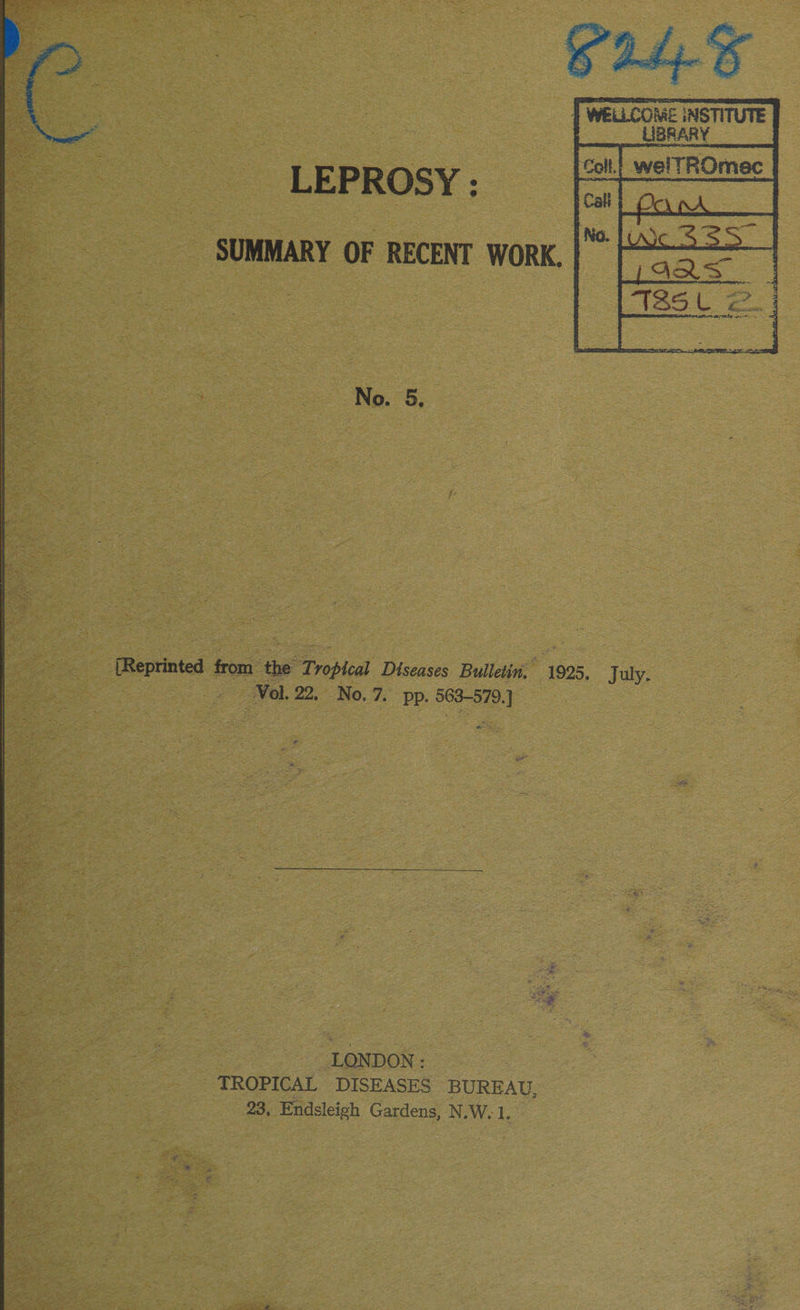  LEPROSY : SUMMARY OF RECENT WORK.  : : No. 5, ‘Reprinted from. ae Tropleal Diseases Bulletin, ‘1925. July. Vol. 22, No.7. pp. 564-978.) | ae P oe LONDON: _ TROPICAL DISEASES BUREAU, 23, Endsleigh Gardens, N.W. 1. 