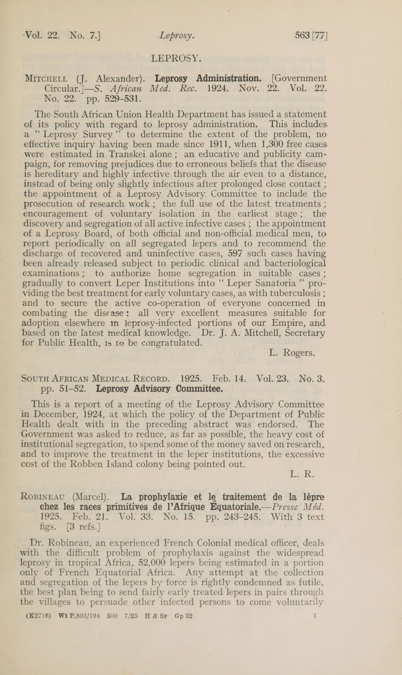PEPROSY : MitcHEett (J. Alexander). Leprosy Administration. [Government Circular.|—S. African Med. Rec. 1924. Nov. 22. Vol. 22. No. 22. pp. 529-531. 7 The South African Union Health Department has issued a statement of its policy with regard to leprosy administration. This includes. a “Leprosy Survey” to determine the extent of the problem, no effective inquiry having been made since 1911, when 1,300 free cases were estimated in Transkei alone ; an educative and publicity cam- paign, for removing prejudices due to erroneous beliefs that the disease is hereditary and highly infective through the air even to a distance, instead of being only slightly infectious after prolonged close contact ; the appointment of a Leprosy Advisory Committee to include the prosecution of research work; the full use of the latest treatments ; encouragement of voluntary isolation in the earliest stage ; the discovery and segregation of all active infective cases ; the appointment of a Leprosy Board, of both official and non- official medical men, to report periodically on all segregated lepers and to recommend ‘the discharge of recovered and uninfective cases, 597 such cases having been already released subject to periodic clinical and bacteriological examinations; to authorize home segregation in suitable cases ; gradually to convert Leper Institutions into ‘‘ Leper Sanatoria ”’ pro- viding the best treatment for early voluntary cases, as with tuberculosis ; and to secure the active co-operation of everyone concerned in combating the disease: all very excellent measures suitable for adoption elsewhere mm leprosy-infected portions of our Empire, and based on the latest medical knowledge. Dr. J. A. Mitchell, Secretary for Public Health, 1s to be congratulated. | MD ROZETS.. SouTtH AFRICAN MEDICAL REcorpD. 1925. Feb. 14. Vol. 23. No.3. pp. 51-52. Leprosy Advisory Committee. _ This is a report of a meeting of the Leprosy Advisory Committee in December, 1924, at which the policy of the Department of Public Health dealt with in the preceding abstract was endorsed. The ‘Government was asked to reduce, as far as possible, the heavy cost of institutional segregation, to spend some of the money saved on research, and to improve the treatment in the leper institutions, the excessive cost of the Robben Island colony being pointed out. Lak, IROBINEAU (Marcel). La prophylaxie et le traitement de la lépre chez les races primitives de l’Afrique Equatoriale.— Presse Méd. 1925. Feb. 21: Vol’ 33. No. 15.° pp. 243-245. With’ 3 text figs. [3 refs.] : Dr. Robineau, an experienced French Colonial medical officer, deals with the difficult problem of prophylaxis against the widespread leprosy in tropical Africa, 52,000 lepers being estimated in a portion only of French Equatorial Africa. Any attempt at the collection and segregation of the lepers by force is rightly condemned as futile, the best plan being to send fairly early treated lepers in pairs through the villages to persuade other infected persons to come voluntarily