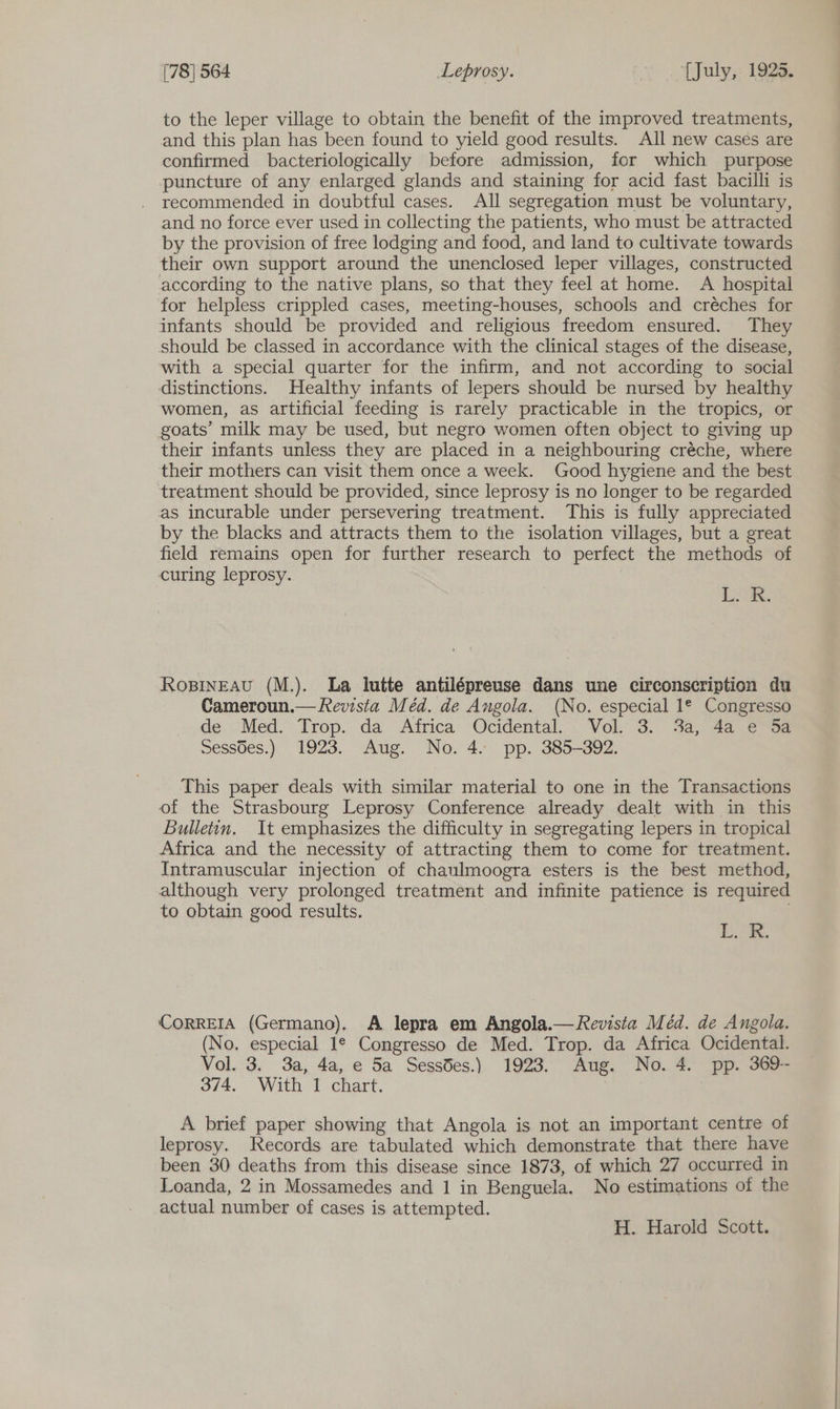 to the leper village to obtain the benefit of the improved treatments, and this plan has been found to yield good results. All new cases are confirmed bacteriologically before admission, for which purpose puncture of any enlarged glands and staining for acid fast bacilli is recommended in doubtful cases. All segregation must be voluntary, and no force ever used in collecting the patients, who must be attracted by the provision of free lodging and food, and land to cultivate towards their own support around the unenclosed leper villages, constructed according to the native plans, so that they feel at home. A hospital for helpless crippled cases, meeting-houses, schools and créches for infants should be provided and religious freedom ensured. They should be classed in accordance with the clinical stages of the disease, with a special quarter for the infirm, and not according to social distinctions. Healthy infants of lepers should be nursed by healthy women, as artificial feeding is rarely practicable in the tropics, or goats’ milk may be used, but negro women often object to giving up their infants unless they are placed in a neighbouring créche, where their mothers can visit them once a week. Good hygiene and the best treatment should be provided, since leprosy is no longer to be regarded as incurable under persevering treatment. This is fully appreciated by the blacks and attracts them to the isolation villages, but a great field remains open for further research to perfect the methods of curing leprosy. Tok. Ropineau (M.). La lutte antilépreuse dans une circonscription du Cameroun.— Revista Méd. de Angola. (No. especial 1* Congresso de Med. Trop. da Africa Ocidental. - Vol. 3. 3a, 4a, e™52 Sess6es.) 1923. Aug. No. 4. pp. 385-392. This paper deals with similar material to one in the Transactions of the Strasbourg Leprosy Conference already dealt with in this Bulletin. It emphasizes the difficulty in segregating lepers in tropical Africa and the necessity of attracting them to come for treatment. Intramuscular injection of chaulmoogra esters is the best method, although very prolonged treatment and infinite patience is required to obtain good results. Los CORREIA (Germano). A lepra em Angola.— Revista Méd. de Angola. (No. especial 1° Congresso de Med. Trop. da Africa Ocidental. Vol. 3. 3a, 4a, e 5a SessBes.) 1923. Aug. No. 4. pp. 369-- 374. With 1 chart. A brief paper showing that Angola is not an important centre of leprosy. Records are tabulated which demonstrate that there have been 30 deaths from this disease since 1873, of which 27 occurred in Loanda, 2 in Mossamedes and 1 in Benguela, No estimations of the actual number of cases is attempted. H. Harold Scott.
