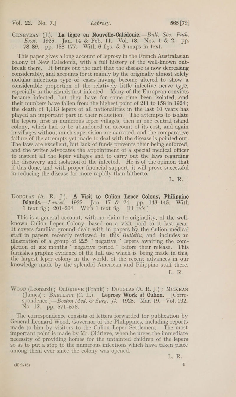 GENEVRAY (J.). La lépre en Nouvelle-Calédonie.— Bull. Soc. Path. fever, O1925; . Jann 148 Feb Th *Vol “18h “Nos. P'&amp; 2. pp. 78-89. pp. 158-177. With 6 figs. &amp; 3 maps in text. This paper gives a long account of leprosy in the French Australasian colony of New Caledonia, with a full history of the well-known out- break there. It brings out the fact that the disease is now decreasing considerably, and accounts for it mainly by the originally almost solely nodular infectious type of cases having become altered to show a considerable proportion of the relatively little infective nerve type, especially in the islands first infected. Many of the European convicts became infected, but they have for some time been isolated, and their numbers have fallen from the highest point of 211 to 158 in 1924 ; the death of 1,113 lepers of all nationalities in the last 10 years has played an important part in their reduction. The attempts to isolate the lepers, first in numerous leper villages, then in one central island colony, which had to be abandoned on account of its cost, and again in villages without much supervision are narrated, and the comparative failure of the attempts yet made to deal with the disease is pointed out. The laws are excellent, but lack of funds prevents their being enforced, and the writer advocates the appointment of a special medical officer to inspect all the leper villages and to carry out the laws regarding the discovery and isolation of the infected. He is of the opinion that if this done, and with proper financial support, it will prove successful in reducing the disease far more rapidly than hitherto. Ek. Dovuetas (A. R. J.). A Visit to Culion Leper Colony, Philippine Islands.— Lancet. 1925. Jan. 17 &amp; 24. pp. 143-145. With 1 text fig; 201-204. With 1 text fig. [11 refs.] This is a general account, with no claim to originality, of the well- known Culion Leper Colony, based on a visit paid to it last year. It covers familiar ground dealt with in papers by the Culion medical staff in papers recently reviewed in this Bulletin, and includes an illustration of a group of 225 “negative ’’ lepers awaiting the com- pletion of six months “ negative period ’”’ before their release. This furnishes graphic evidence of the full use which is being made in this, the largest leper colony in the world, of the recent advances in our knowledge made by the splendid American and Filippino staff there. LL. i Woop (Leonard) ; OLDRIEVE (Frank) ; Doucras (A. R. J.) ; McKEan (James); Bartietr (C. L.). Leprosy Work at Culion. [Corre- spondence. |— Boston Med. &amp; Surg. Jl. 1925. Mar. 19. Vol. 192. No. 12. pp. 571-576. The correspondence consists of letters forwarded for publication by General Leonard Wood, Governor of the Philippines, including reports made to him by visitors to the Culion Leper Settlement. The most important point is made by Mr. Oldrieve, when he urges the immediate necessity of providing homes for the untainted children of the lepers so as to put a stop to the numerous infections which have taken place among them ever since the colony was opened. iL. ks: