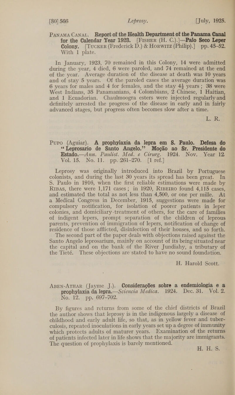 PANAMA CANAL. Report of the Health Department of the Panama Canal for the Calendar Year 1923. [FisHER (H. C.).|—Palo Seco Leper Colony. [TucCKER (Frederick D.) &amp; Horwitz (Philip).] pp. 45-52, With 1 plate. In January, 1923, 70 remained in this Colony, 14 were admitted during the year, 4 died, 6 were paroled, and 74 remained at the end of the year. Average duration of the disease at death was 10 years and of stay 5 years. Of the paroled cases the average duration was 6 years for males and 4 for females, and the stay 4} years; 38 were West Indians, 35 Panamanians, 4 Colombians, 2 Chinese, 1 Haitian, and 1 Ecuadorian. Chaulmoogra esters were injected regularly and definitely arrested the progress of the disease in early and in fairly advanced stages, but progress often becomes slow after a time. aie Pupo (Aguiar). A prophylaxia da lepra em S. Paulo. Defesa do ‘‘ Leprosario de Santo Angelo.’? Moc&amp;o ao Sr. Presidente do Estado.—-Ann. Paulist. Med. e Cirurg. 1924. Nov. Year 12 Vol. 15, . No. 11... ppx261~270. . {1 tef.] Leprosy was originally introduced into Brazil by Portuguese colonists, and during the last 30 years its spread has been great. In S. Paulo in 1916, when the first reliable estimations were made by Rrpas, there were 1,171 cases; in 1920, R1iBEtrRo found 4,115 cases, and estimated the total as not less than 4,500, or one per mille. At a Medical Congress in December, 1915, suggestions were made for compulsory notification, for isolation of poorer patients in leper colonies, and domiciliary:treatment of others, for the care of families of indigent lepers, prompt separation of the children of leprous parents, prevention of immigration of lepers, notification of change of residence of those afflicted, disinfection of their houses, and so forth. The second part of the paper deals with objections raised against the Santo Angelo leprosarium, mainly on account of its being situated near the capital and on the bank of the River Jundiahy, a tributary of the Tieté. These objections are stated to have no sound foundation. H. Harold Scott. ABEN-ATHAR (Jayme J.). Consideragdes sobre a endemiologia e a prophylaxia da lepra.—Sciencia Medica. 1924. Dec. 31. Vol. 2. No. 12... pp. 697-702. By figures and returns from some of the chief districts of Brazil the author shows that leprosy is in the indigenous largely a disease of childhood and early adult life, so that, as in yellow fever and tuber- culosis, repeated inoculations in early years set up a degree of immunity which protects adults of maturer years. Examination of the returns of patients infected later in life shows that the majority are immigrants. The question of prophylaxis is barely mentioned. H. H.'S.
