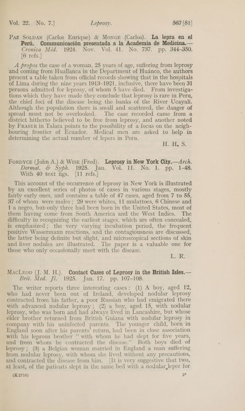 Paz SOLDAN (Carlos Enrique) &amp; Monce (Carlos). La lepra en el Peri. Communicacion presentada a la Academia de Medicina.— Cronica Méd. 1924. Nov. Vol. 41. No. 737. pp. 344-350, [6 refs. ] A propos the case of a woman, 25 years of age, suffering from leprosy and coming from Huallanca in the Department of Huanco, the authors present a table taken from official records showing that in the hospitals of Lima during the nine years 1913-1921, inclusive, there have been 31 persons admitted for leprosy, of whom 5 have died. From investiga- tions which they have made they conclude that leprosy is rare in Peru, the chief foci of the disease being the banks of the River Ucayali. Although the population there is small and scattered, the danger of spread must not be overlooked. The case recorded came from a district hitherto believed to be free from leprosy, and another noted by FRASER in Talara points to the possibility of a focus on the neigh- bouring frontier of Ecuador. Medical men are asked to help in determining the actual number of lepers in Peru. HH. abt... FoRDYCE (John A.) &amp; WisE (Fred). Leprosy in New York City.—Arch. Perna. &amp; oyph. 1925. jan. Vol. 11..,..No. -1.,. .pp..' 1-48. With 40 text figs. [11 refs.] This account of the occurrence of leprosy in New York is illustrated by an excellent series of photos of cases in various stages, mostly fairly early ones, and contains a table of 47 cases, aged from 7 to 55, 37 of whom were males; 29 were whites, 11 mulattoes, 6 Chinese and 1 a negro, but only three had been born in the United States, most of them having come from South America and the West Indies. The difficulty in recognizing the earliest stages, which are often concealed, is emphasized; the very varying incubation period, the frequent positive Wassermann reactions, and the contagiousness are discussed, the latter being definite but slight, and microscopical sections of skin and liver nodules are illustrated. The paper is a valuable one for those who only occasionally meet with the disease. aR. MacLeop (J. M. H.). Contact Cases of Leprosy in the British Isles.— Brit. Med. Jl. 1925. Jan. 17. pp. 107-108. The writer reports three interesting cases: (1) A boy, aged 12, who had never been out of Ireland, developed nodular leprosy contracted from his father, a poor Russian who had emigrated there with advanced nodular leprosy; (2) a boy, aged 15, with nodular leprosy, whe was born and had always lived in Lancashire, but whose elder brother returned from British Guiana with nodular leprosy in company with his uninfected parents. The younger child, born in England soon after his parents’ return, had been in close association with his leprous brother “‘ with whom he had slept for five years, and from whom he contracted the disease.’’ Both boys died of leprosy ; (3) a Belgian woman married in England a man suffering from nodular leprosy, with whom she lived without any precautions, and contracted the disease from him. [It is very suggestive that two, at least, of the patients slept in the same bed with a nodular,leper for o*