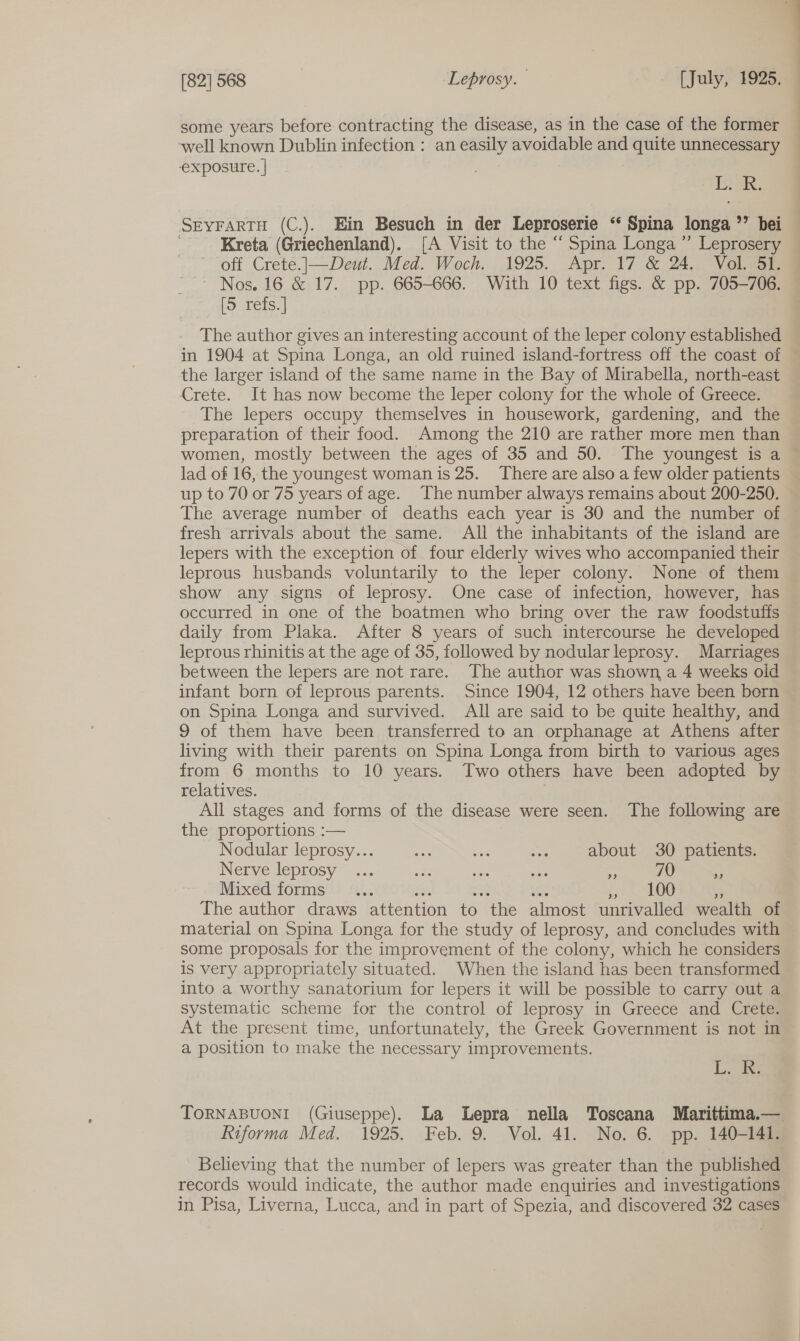 some years before contracting the disease, as in the case of the former well known Dublin infection : an easily avoidable and quite unnecessary exposure. | es SEYFARTH (C.). Ein Besuch in der Leproserie ‘* Spina longa ’’ bei ' Kreta (Griechenland). [A Visit to the “ Spina Longa ” Leprosery off Crete.|—Deut. Med. Woch. 1925. Apr. 17 &amp; 24. Vol. 51. Nos. 16 &amp; 17. pp. 665-666. With 10 text figs. &amp; pp. 705-706. [5 refs. | The author gives an interesting account of the leper colony established in 1904 at Spina Longa, an old ruined island-fortress off the coast of the larger island of the same name in the Bay of Mirabella, north-east Crete. It has now become the leper colony for the whole of Greece. The lepers occupy themselves in housework, gardening, and the preparation of their food. Among the 210 are rather more men than women, mostly between the ages of 35 and 50. The youngest is a © lad of 16, the youngest woman is 25. There are also a few older patients up to 70 or 75 years of age. The number always remains about 200-250. The average number of deaths each year is 30 and the number of fresh arrivals about the same. All the inhabitants of the island are lepers with the exception of four elderly wives who accompanied their leprous husbands voluntarily to the leper colony. None of them show any signs of leprosy. One case of infection, however, has occurred in one of the boatmen who bring over the raw foodstuffs daily from Plaka. After 8 years of such intercourse he developed leprous rhinitis at the age of 35, followed by nodularleprosy. Marriages between the lepers are not rare. The author was shown, a 4 weeks oid infant born of leprous parents. Since 1904, 12 others have been born on Spina Longa and survived. All are said to be quite healthy, and 9 of them have been transferred to an orphanage at Athens after living with their parents on Spina Longa from birth to various ages from 6 months to 10 years. Two others have been adopted by relatives. All stages and forms of the disease were seen. The following are the proportions :— Nodular leprosy... ae tse < about 30 patients. Nerve leprosy” .... ae ae aa - 70 = Mixed forms ... : 100 a The author draws attention to the almost unrivalled wealth of material on Spina Longa for the study of leprosy, and concludes with some proposals for the improvement of the colony, which he considers is very appropriately situated. When the island has been transformed into a worthy sanatorium for lepers it will be possible to carry out a systematic scheme for the control of leprosy in Greece and Crete. At the present time, unfortunately, the Greek Government is not in a position to make the necessary improvements. Le TORNABUONI (Giuseppe). La Lepra nella Toscana Marittima.— Riforma Med. 1925. Feb. 9. Vol. 41. No. 6. pp. 140-141. Believing that the number of lepers was greater than the published records would indicate, the author made enquiries and investigations in Pisa, Liverna, Lucca, and in part of Spezia, and discovered 32 cases