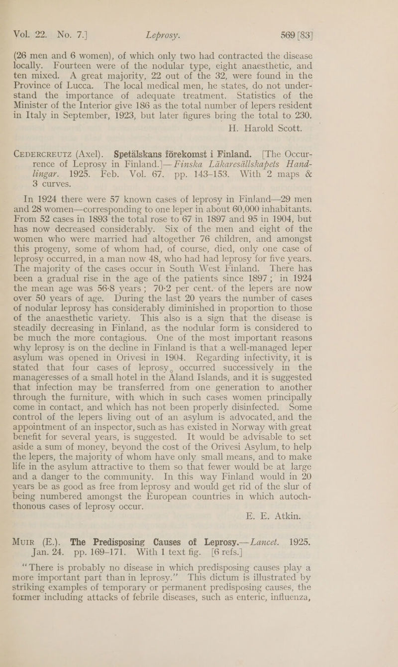 (26 men and 6 women), of which only two had contracted the disease locally. Fourteen were of the nodular type, eight anaesthetic, and ten mixed. A great majority, 22 out of the 32, were found in the Province of Lucca. The local medical men, he states, do not under- stand the importance of adequate treatment. Statistics of the Minister of the Interior give 186 as the total number of lepers resident in Italy in September, 1923, but later figures bring the total to 230. Hy» Harold Scott: CEDERCREUTZ (Axel). Spetalskans férekomst i Finland. [The Occur- rence of Leprosy in Finland.|—Finska Lédkaresdllskapets Hand- lingar. 1925. Feb. Vol. 67. pp. 143-153. With 2 maps &amp; 3 curves. In 1924 there were 57 known cases of leprosy in Finland—29 men and 28 women—corresponding to one leper in about 60,000 inhabitants. From 52 cases in 1893 the total rose to 67 in 1897 and 95 in 1904, but has now decreased considerably. Six of the men and eight of the women who were married had altogether 76 children, and amongst this progeny, some of whom had, of course, died, only one case of leprosy occurred, in a man now 48, who had had leprosy for five years. The majority of the cases occur in South West Finland. There has been a gradual rise in the age of the patients since 1897; in 1924 the mean age was 56-8 years; 70-2 per cent. of the lepers are now over 50 years of age. During the last 20 years the number of cases of nodular leprosy has considerably diminished in proportion to those of the anaesthetic variety. This also is a sign that the disease is steadily decreasing in Finland, as the nodular form is considered to be much the more contagious. One of the most important reasons why leprosy is on the decline in Finland is that a well-managed leper asylum was opened in Orivesi in 1904. Regarding infectivity, it is stated that four cases of leprosy, occurred successively in the manageresses of a small hotel in the Aland Islands, and it is suggested that infection may be transferred from one generation to another through the furniture, with which in such cases women principally come in contact, and which has not been properly disinfected. Some control of the lepers living out of an asylum is advocated, and the appointment of an inspector, such as has existed in Norway with great benefit for several years, is suggested. It would be advisable to set aside a sum of money, beyond the cost of the Orivesi Asylum, to help the lepers, the majority of whom have only small means, and to make life in the asylum attractive to them so that fewer would be at large and a danger to the community. In this way Finland would in 20 years be as good as free from leprosy and would get rid of the slur of being numbered amongst the European countries in which autoch- thonous cases of leprosy occur. By Ey Atk Murr (E.). The Predisposing Causes of Leprosy.—Lancet. 19235. Jan. 24. pp. 169-171. With 1 text fig. [6 refs.] “There is probably no disease in which predisposing causes play a more important part than in leprosy.” This dictum is illustrated by striking examples of temporary or permanent predisposing causes, the former including attacks of febrile diseases, such as enteric, influenza,