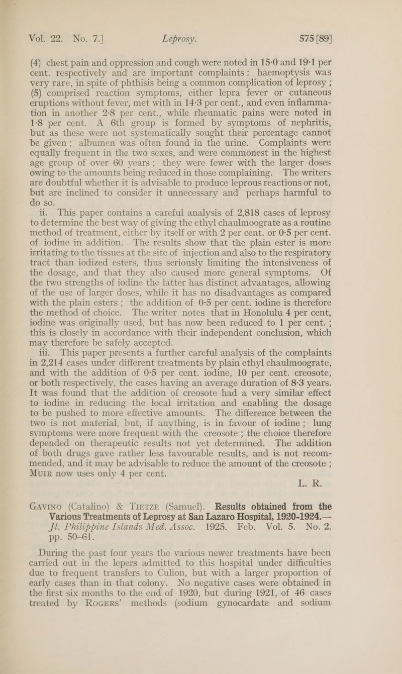 (4) chest pain and oppression and cough were noted in 15-0 and 19-1 per cent. respectively and are important complaints: haemoptysis was very rare, in spite of phthisis being a common complication of leprosy ; (5) comprised reaction symptoms, either lepra fever or cutaneous eruptions without fever, met with in 14-3 per cent., and even inflamma- tion in another 2:8 per cent., while rheumatic pains were noted in 1-8 per cent. A 6th group is formed by symptoms of nephritis, but as these were not systematically sought their percentage cannot be given; albumen was often found in the urine. Complaints were equally frequent in the two sexes, and were commonest in the highest age group of over 60 years; they were fewer with the larger doses owing to the amounts being reduced in those complaining. The writers are doubtful whether it is advisable to produce leprous reactions or not, but are inclined to consider it unnecessary and perhaps harmful to do so. ii. This paper contains a careful analysis of 2,818 cases of leprosy to determine the best way of giving the ethyl chaulmoograte as a routine method of treatment, either by itself or with 2 per cent. or 0-5 per cent. of iodine in addition. The results show that the plain ester is more irritating to the tissues at the site of injection and also to the respiratory tract than iodized esters, thus seriously limiting the intensiveness of the dosage, and that they also caused more general symptoms. Of the two strengths of iodine the latter has distinct advantages, allowing of the use of larger doses, while it has no disadvantages as compared with the plain esters; the addition of 0-5 per cent. iodine is therefore the method of choice. The writer notes that in Honolulu 4 per cent, iodine was originally used, but has now been reduced to 1 per cent. ; this is closely in accordance with their independent conclusion, which may therefore be safely accepted. ili. This paper presents a further careful analysis of the complaints in 2,214 cases under different treatments by plain ethyl chaulmoograte, and with the addition of 0-5 per cent. iodine, 10 per cent. creosote, or both respectively, the cases having an average duration of 8-3 years. It was found that the addition of creosote had a very similar effect to iodine in reducing the local irritation and enabling the dosage to be pushed to more effective amounts. The difference between the symptoms were more frequent with the creosote ; the choice therefore depended on therapeutic results not yet determined. The addition of both drugs gave rather less favourable results, and is not recom- mended, and it may be advisable to reduce the amount of the creosote ; MuIR now uses only 4 per cent. Bzok. GAVINO (Catalino) &amp; TirTzE (Samuel). Results obtained from the Various Treatments of Leprosy at San Lazaro Hospital, 1920-1924.— Jl. Phulippine Islands Med. Assoc. 1925. Feb. Vol. 5. No. 2. pp. 50-61. During the past four years the various newer treatments have been carried out in the lepers admitted to this hospital under difficulties due to frequent transfers to Culion, but with a larger proportion of early cases than in that colony. No negative cases were obtained in the first six months to the end of 1920, but during 1921, of 46 cases treated by Rocers’ methods (sodium gynocardate and sodium