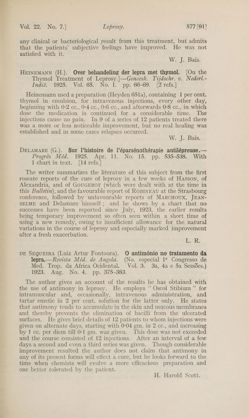 any clinical or bacteriological result from this treatment, but admits that the patients’ subjective ‘feelings have ie Aas ve was not satisfied with it. W. J. Bais. HEINEMANN (H.). Over behandeling der lepra met thymol. (On ite Thymol Treatment of Leprosy.]|—Geneesk. Tijdschr. v. Nederl.- Tndhié.- 1925. ° Vol. 65.° No. 1. pp. 66°69. [2 refs.] Heinemann used a preparation (Heyden 65la), containing I per cent. thymol in emulsion, for intravenous injections, every other day, beginning with 0-2 cc., 0:4 cc., 0-6 cc., and afterwards 0-8 cc., in which dose the medication is continued for a considerable time. The injections cause no pain. In 9 of a series of 12 patients treated there was a more or less noticeable improvement, but no real healing was established and in some cases relapses occurred. | W. J. Bais. DELAMARE (G.). Sur Vhistoire de Véparsénothérapie antilépreuse.— Progrées Méd. 1925. Apr. 11. No. 15. pp. 535-538. With 1 chart in text. [14 refs.] The writer summarizes the literature of this subject from the first roseate reports of the cure of leprosy in a few weeks of HAsson, of Alexandria, and of GOUGEROT (which were dealt with at the time in this Bulletin), and the favourable report of RoBINEAU at the Strasbourg conference, followed by unfavourable reports of MARCHOUX, JEAN- SELME and Delamare himself; and he shows by a chart that no successes have been reported since July, 1923, the earlier results being temporary improvement so often seen within a short time of using a new remedy, owing to insufficient allowance for the natural variations in the course of leprosy and especially marked improvement after a fresh exacerbation. jag DE SEQUEIRA (Luiz Artur Fontoura). O antimdénio no tratamento da lepra.— Revista Méd. de Angola. (No. especial 1° Congresso de Med. Trop. da Africa Ocidental, Vol. 3. 3a, 4a e 5a Sessdes.) 1923. Aug. No. 4. pp. 375-383. The author gives an account of the results he has obtained with the use of antimony in leprosy. He employs “ Oscol Stibium ”’ for intramuscular and, occasionally, intravenous administration, and tartar emetic in 2 per cent. solution for the latter only. He states that antimony tends to accumulate in the skin and mucous membranes and thereby prevents the elimination of bacilli from the ulcerated surfaces. He gives brief details of 12 patients to whom injections were given on alternate days, starting with 0-04 gm. in 2 cc., and increasing by 1 cc. per diem till 0-1 gm. was given. This dose was not exceeded and the course consisted of 12 injections. After an interval of a few days a second and even a third series was given. Though considerable improvement resulted the author does not claim that antimony in any of its present forms will effect a cure, but he looks forward to the time when chemists will evolve a more efficacious preparation and one better tolerated by the patient. H. Harold Scott.