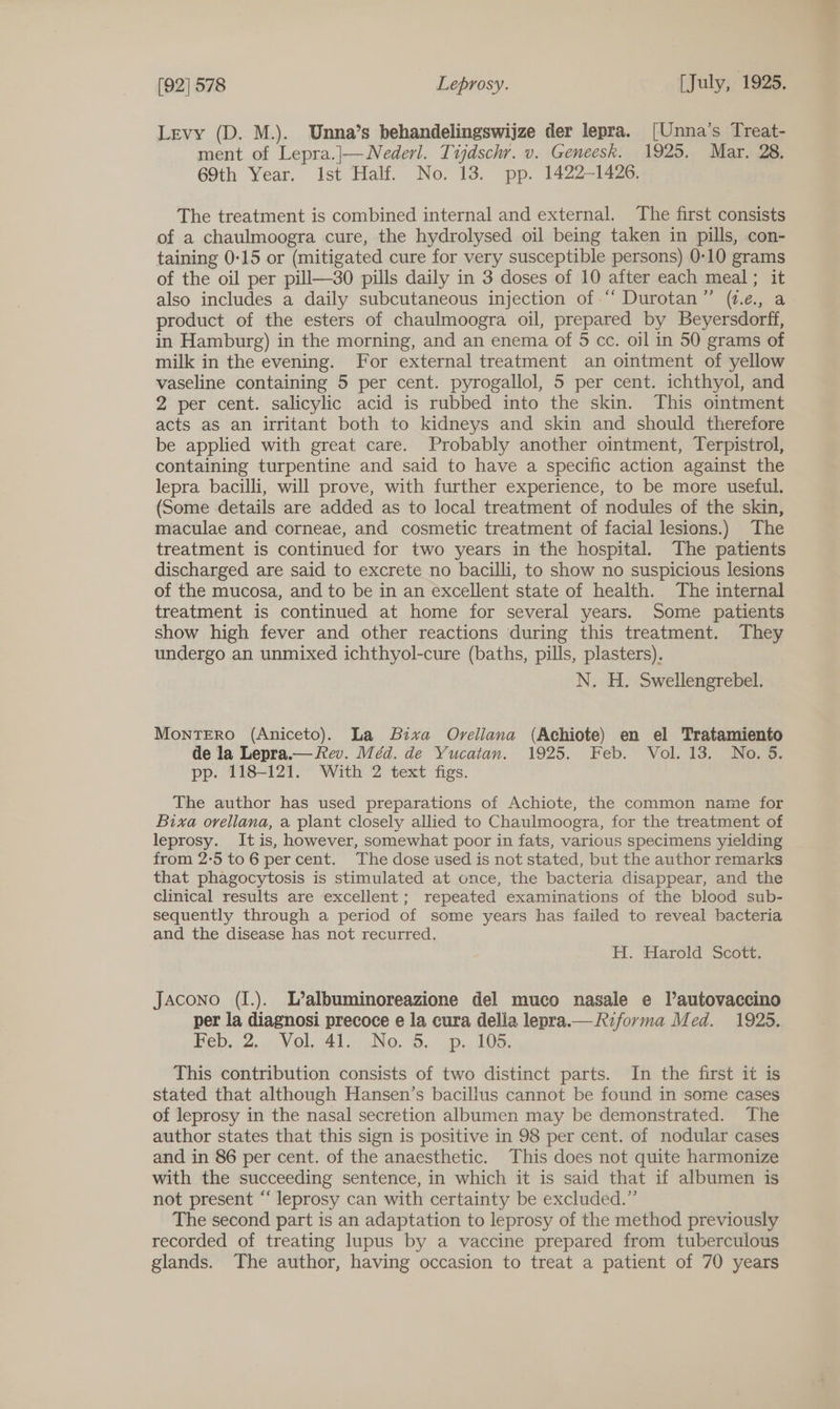 Levy (D. M.). Unna’s behandelingswijze der lepra. [Unna's Treat- ment of Lepra.|—Nederl. Tijdschr. v. Geneesk. 1925. Mar. 28, 69th Year. Ist Half. No. 13. pp. 1422-1426. The treatment is combined internal and external. The first consists of a chaulmoogra cure, the hydrolysed oil being taken in pills, con- taining 0:15 or (mitigated cure for very susceptible persons) 0-10 grams of the oil per pill—30 pills daily in 3 doses of 10 after each meal; it also includes a daily subcutaneous injection of “ Durotan” (v.e., a product of the esters of chaulmoogra oil, prepared by Beyersdorff, in Hamburg) in the morning, and an enema of 5 cc. oil in 50 grams of milk in the evening. For external treatment an ointment of yellow vaseline containing 5 per cent. pyrogallol, 5 per cent. ichthyol, and 2 per cent. salicylic acid is rubbed into the skin. This ointment acts as an irritant both to kidneys and skin and should therefore be applied with great care. Probably another ointment, Terpistrol, containing turpentine and said to have a specific action against the lepra bacilli, will prove, with further experience, to be more useful. (Some details are added as to local treatment of nodules of the skin, maculae and corneae, and cosmetic treatment of facial lesions.) The treatment is continued for two years in the hospital. The patients discharged are said to excrete no bacilli, to show no suspicious lesions of the mucosa, and to be in an excellent state of health. The internal treatment is continued at home for several years. Some patients show high fever and other reactions during this treatment. They undergo an unmixed ichthyol-cure (baths, pills, plasters). N. H. Swellengrebel. MontTERO (Aniceto). La Bixva Orellana (Achiote) en el Tratamiento de la Lepra.— Rev. Méd. de Yucatan. 1925. Feb. Vol. 13. No. 5. pp. 118-121. With 2 text figs. The author has used preparations of Achiote, the common name for Bixa orvellana, a plant closely allied to Chaulmoogra, for the treatment of leprosy. Itis, however, somewhat poor in fats, various specimens yielding from 2-5 to 6 per cent. The dose used is not stated, but the author remarks that phagocytosis is stimulated at once, the bacteria disappear, and the clinical results are excellent; repeated examinations of the blood sub- sequently through a period of some years has failed to reveal bacteria and the disease has not recurred. H. Harold Scott. Jacono (I.). L’albuminoreazione del muco nasale e Tautovaccino per la diagnosi precoce e la cura della lepra.— Riforma Med. 1925. Beb.2,..7:V Ol, Als No. 8. gp 105, This contribution consists of two distinct parts. In the first it is stated that although Hansen’s bacillus cannot be found in some cases of leprosy in the nasal secretion albumen may be demonstrated. The author states that this sign is positive in 98 per cent. of nodular cases and in 86 per cent. of the anaesthetic. This does not quite harmonize with the succeeding sentence, in which it is said that if albumen is not present “ leprosy can with certainty be excluded.” The second part is an adaptation to leprosy of the method previously recorded of treating lupus by a vaccine prepared from tuberculous glands. The author, having occasion to treat a patient of 70 years