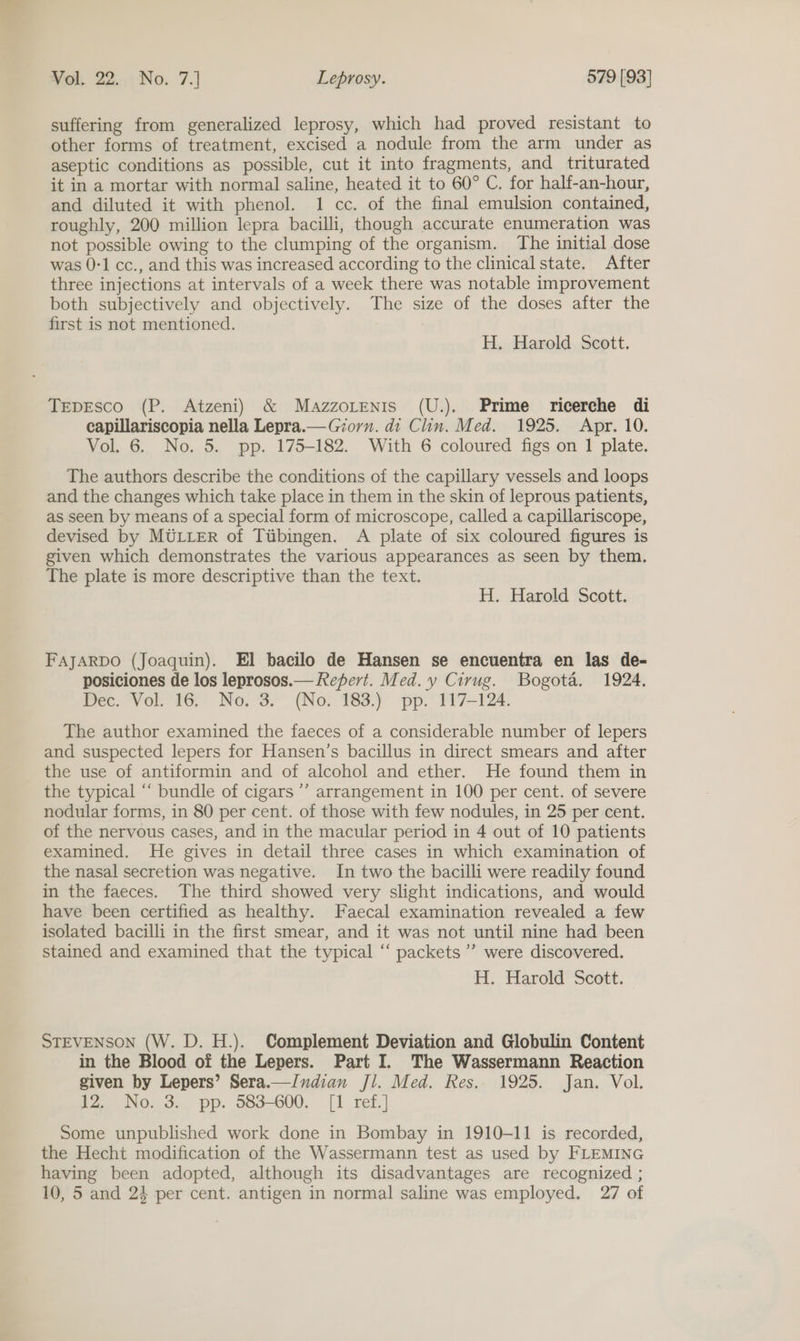suffering from generalized leprosy, which had proved resistant to other forms of treatment, excised a nodule from the arm under as aseptic conditions as possible, cut it into fragments, and triturated it in a mortar with normal saline, heated it to 60° C. for half-an-hour, and diluted it with phenol. 1 cc. of the final emulsion contained, roughly, 200 million lepra bacilli, though accurate enumeration was not possible owing to the clumping of the organism. The initial dose was 0-1 cc., and this was increased according to the clinical state. After three injections at intervals of a week there was notable improvement both subjectively and objectively. The size of the doses after the first is not mentioned. H. Harold Scott. TEpEsco (P. Atzeni) &amp; Mazzorenis (U.). Prime ricerche di capillariscopia nella Lepra.—Giorn. di Clin. Med. 1925. Apr. 10. Vol. 6. No. 5. pp. 175-182. With 6 coloured figs on 1 plate. The authors describe the conditions of the capillary vessels and loops and the changes which take place in them in the skin of leprous patients, as seen by means of a special form of microscope, called a capillariscope, devised by MULLER of Tiibingen. A plate of six coloured figures is given which demonstrates the various appearances as seen by them. The plate is more descriptive than the text. H. Harold Scott. FAJARDO (Joaquin). El bacilo de Hansen se encuentra en las de- posiciones de los leprosos.— Repert. Med. y Cirug. Bogota. 1924. Dec. Vol. 16. No. 3. (No. 183.) pp. 117-124. The author examined the faeces of a considerable number of lepers and suspected lepers for Hansen’s bacillus in direct smears and after the use of antiformin and of alcohol and ether. He found them in the typical “‘ bundle of cigars ’’ arrangement in 100 per cent. of severe nodular forms, in 80 per cent. of those with few nodules, in 25 per cent. of the nervous cases, and in the macular period in 4 out of 10 patients examined. He gives in detail three cases in which examination of the nasal secretion was negative. In two the bacilli were readily found in the faeces. The third showed very slight indications, and would have been certified as healthy. Faecal examination revealed a few isolated bacilli in the first smear, and it was not until nine had been stained and examined that the typical ‘‘ packets ’’ were discovered. H. Harold Scott. STEVENSON (W. D. H.). Complement Deviation and Globulin Content in the Blood of the Lepers. Part I. The Wassermann Reaction given by Lepers’ Sera.—Indian Jl. Med. Res. 1925. Jan. Vol. 12. No. 3. pp. 583-600. [I ref.] Some unpublished work done in Bombay in 1910-11 is recorded, the Hecht modification of the Wassermann test as used by FLEMING having been adopted, although its disadvantages are recognized ; 10, 5 and 24 per cent. antigen in normal saline was employed. 27 of