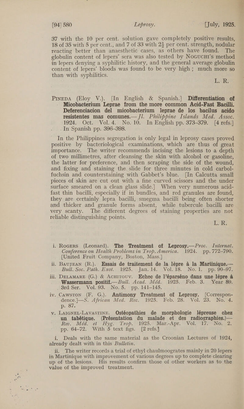 37 with the 10 per cent. solution gave completely positive results, 18 of 35 with 5 per cent., and 7 of 33 with 23 per cent. strength, nodular reacting better than anaesthetic cases, as others have found. The globulin content of lepers’ sera was also tested by Nocucui’s method in lepers denying a syphilitic history, and the general average globulin content of lepers’ bloods was found to be very high ; much more so than with syphilitics. | L. R. PINEDA (Eloy V.). [In English &amp; Spanish.] Differentiation of - Micobacterium Leprae from the more common Acid-Fast Bacilli. Deferenciacion del micobacterium leprae de los bacilus acido resistentes mas comunes.— //. Philippine Islands Med. Assoc. 1924. Oct. Vol.4. No. 10. In English pp. 373-379. [4 refs.] -In Spanish pp. 396-398. In the Philippines segregation is only legal in leprosy cases proved positive by bacteriological examinations, which are thus of great importance. The writer recommends incising the lesions to a depth of two millimetres, after cleansing the skin with alcohol or gasoline, _the latter for preference, and then scraping the side of the wound, and fixing and staining the slide for three minutes in cold carbol- fuchsin and counterstaining with Gabbet’s blue. [In Calcutta small pieces of skin are cut out with a fine curved scissors and the under surface smeared on a clean glass slide.]| When very numerous acid- fast thin bacilli, especially if in bundles, and red granules are found, they are certainly lepra bacilli, smegma bacilli being often shorter and thicker and granule forms absent, while tubercule bacilli are very scanty. The different degrees of staining properties are not reliable distinguishing points. | sre LOR. i. Rocers (Leonard). The Treatment of Leprosy.—Pyvoc. Iniernat. Conference on Health Problemsin Trop. America. 1924. pp.772-790. [United Fruit Company, Boston, Mass.] ii. BAUJEAN (R.). Essais de traitement de la lépre a la Martinique.— Bull. Soc, Path..Evot.,1925. . Jan. 14... Vol. 18... No. Ll... pp. S097. iii, DELAMARE (G.) &amp; Acuirouv. Echee de Véparséno dans une lépre a Wassermann positif.— Bull. Acad. Méd. 1925. Feb. 3. Year 89. . 8rd Ser. Vol. 93. No.5. pp. 141-145. iv. Cawston (F. G.). Antimony Treatment of Leprosy. [Correspon- dence.|—S. African Med. Rec. 1925. Feb. 28. Vol. 23. No. 4. Dp. o7. v. LAIGNEL-LAVASTINE. Ostéopathies de morphologie lépreuse chez un tabétique. (Présentation du malade et des radiographies.)— Rev. Méd-* et Hyg. “Lrop.* 1925. Mar.-Apr. *Y Vola 72 NGwa, pp. 64-72. With 5 text figs. [2 refs.] i. Deals with the same material as the Croonian Lectures of 1924, already dealt with in this Bulletin. ii. The writer records a trial of ethyl chaulmoogrates mainly in 20 lepers in Martinique with improvement of various degrees up to complete clearing up of the lesions. His results confirm those of other workers as to the value of the improved treatment.